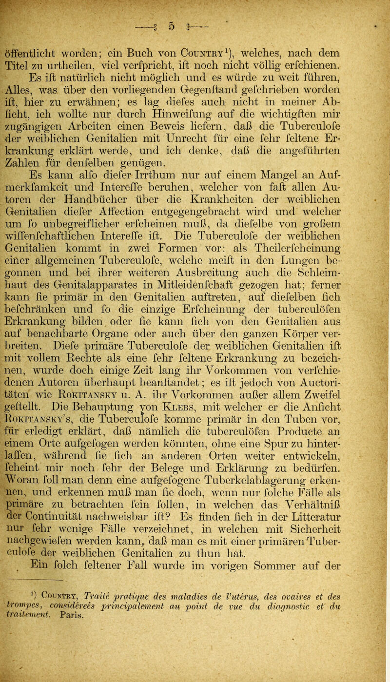 öffentlicht worden; ein Buch von Country^), welches, nach dem Titel zu urtheilen, viel verfpricht, ift noch nicht völlig erfchienen. Es ift natürlich nicht möglich und es würde zu weit führen, Alles, was über den vorliegenden Gegenftand gefchrieben worden ift, hier zu erwähnen; es lag diefes auch nicht in meiner Ab- ficht, ich wollte nur durch Hinweifung auf die wichtigften mir zugängigen Arbeiten einen Beweis liefern, daß die Tuberculofe der weiblichen Genitalien mit Unrecht für eine fehr feltene Er- krankung erklärt werde, und ich denke, daß die angeführten Zahlen für denfelben genügen. Es kann alfo diefer Irrthum nur auf einem Mangel an Auf- merkfamkeit und InterelTe beruhen, welcher von faft allen Au- toren der Handbücher über die Krankheiten der weiblichen Genitalien diefer AfFection entgegengebracht wird und welcher um fo unbegreiflicher erfcheinen muß, da diefelbe von großem wilTenfchaftlichen InterelTe ift. Die Tuberculofe der weibhchen Genitalien kommt in zwei Formen vor: als Theilerfcheinung einer allgemeinen Tuberculofe, welche meift in den Lungen be- gonnen und bei ihrer weiteren Ausbreitung auch die Schleim- haut des Genitalapparates in Mitleidenfchaft gezogen hat; ferner kann fie primär in den Genitalien auftreten, auf diefelben fich befchränken und fo die einzige Erfcheinung der tuberculöfen Erkrankung bilden, oder fie kann fich von den Genitalien aus auf benachbarte Organe oder auch über den ganzen Körper ver- breiten. Diefe primäre Tuberculofe der weibhchen Genitahen ift mit vollem Rechte als eine fehr feltene Erkrankung zu bezeich- nen, wurde doch einige Zeit lang ihr Vorkommen von verfchie- denen Autoren überhaupt beanftandet; es ift jedoch von Auctori- täten wie Rokitansky u. A. ihr Vorkommen außer allem Zweifel geftellt. Die Behauptung von Klees, mit welcher er die Anficht Rokitansky's, die Tuberculofe komme primär in den Tuben vor, für erledigt erklärt, daß nämlich die tuberculöfen Producte an einem Orte aufgefogen werden könnten, ohne eine Spur zu hinter- laifen, während fie fich an anderen Orten weiter entwickeln, fcheint mir noch fehr der Belege und Erklärung zu bedürfen. Woran foU man denn eine aufgefogene Tuberkelablagerung erken- nen, und erkennen muß man fie doch, wenn nur folche Fälle als primäre zu betrachten fein follen, in welchen das Verhältniß der Continuität nachweisbar ift? Es finden fich in der Litteratur nur fehr wenige Fälle verzeichnet, in welchen mit Sicherheit nachgewiefen werden kann^ daß man es mit einer primären Tuber- culofe der weiblichen Genitahen zu thun hat. Ein folch feltener Fall wurde im vorigen Sommer auf der 0 Country, Traite pratique des maladies de Vuterus, des ovaires et des trompes, considerees jmncipalement au point de vue du diagnostic et du traitement. Paris.