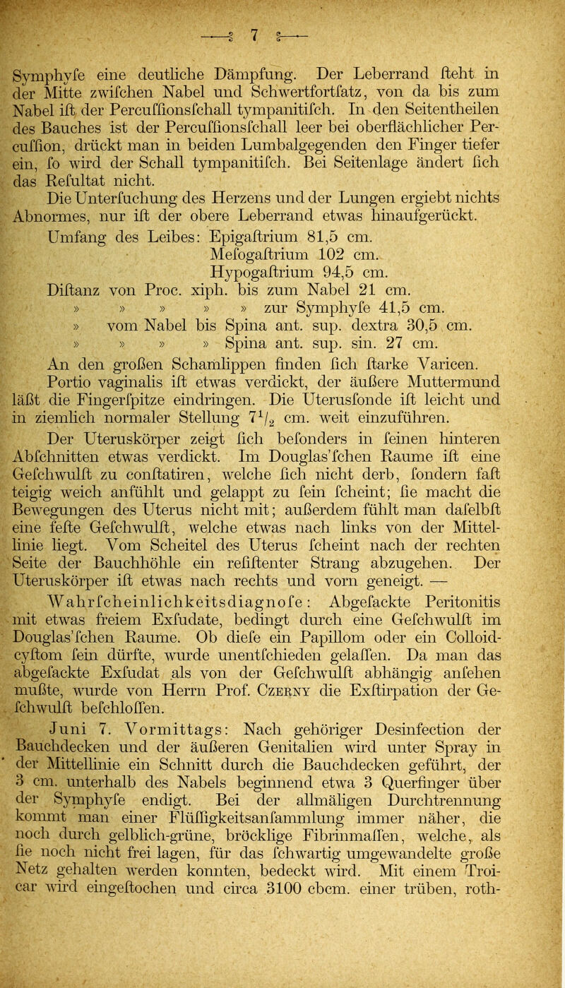 Symphyfe eine deutliche Dämpfung. Der Leberrand fteht in der Mitte zwifchen Nabel und Schwertfortfatz, von da bis zum Nabel ift der Percuffionsfchall tympanitifch. In den Seitentheilen des Bauches ist der Percuffionsfchall leer bei oberflächlicher Per- cuffion, drückt man in beiden Lumbaigegenden den Finger tiefer ein, fo wird der Schall tympanitifch. Bei Seitenlage ändert fich das Refultat nicht. Die Unterfuchung des Herzens und der Lungen ergiebt nichts Abnormes, nur ift der obere Leberrand etwas hinaufgerückt. Umfang des Leibes: Epigaftrium 81,5 cm. Mefogaftrium 102 cm. Hypogaftrium 94,5 cm. Diftanz von Proc. xiph. bis zum Nabel 21 cm. » » » » » zur Symphyfe 41,5 cm. » vom Nabel bis Spina ant. sup. dextra 30,5 cm. » » » » Spina ant. sup. sin. 27 cm. An den großen Scharnlippen finden fich ftarke Varicen. Portio vaginalis ift etwas verdickt, der äußere Muttermund läßt die Fingerfpitze eindringen. Die Uterusfonde ift leicht und in ziemlich normaler Stellung 7^2 cm. weit einzuführen. Der Uteruskörper zeigt fich befonders in feinen hinteren Abfchnitten etwas verdickt. Im Douglas'fchen Räume ift eine Gefellwulft zu conftatiren, welche fich nicht derb, fondern faft teigig weich anfühlt und gelappt zu fein fcheint; fie macht die Bewegungen des Uterus nicht mit; außerdem fühlt man dafelbft eine fefte Gefchwulft, welche etwas nach links von der Mittel- linie liegt. Vom Scheitel des Uterus fcheint nach der rechten Seite der Bauchhöhle ein refiftenter Strang abzugehen. Der Uteruskörper ift etwas nach rechts und vorn geneigt. — Wahrfcheinlichkeitsdiagnofe: Abgefackte Peritonitis mit etwas freiem Exfudate, bedingt durch eine Gefchwulft im Douglas'fchen Räume. Ob diefe ein Papillom oder ein CoUoid- cyftom fein dürfte, wurde unentfchieden gelalfen. Da man das abgefackte Exfudat als von der Gefchwulft abhängig anfehen mußte, wurde von Herrn Prof. Czerny die Exftirpation der Ge- fchwulft befchlolfen. Juni 7. Vormittags: Nach gehöriger Desinfection der Bauchdecken und der äußeren Genitalien wn*d unter Spray m der Mittelhnie ein Schnitt diKch die Bauchdecken geführt, der 3 cm. unterhalb des Nabels beginnend etwa 3 Querfinger über der Symphyfe endigt. Bei der allmäfigen Durchtrennung kommt man einer Flüfligkeitsanfammlung immer näher, die noch dm-ch gelbHch-grüne, bröcklige Fibrinmallen, welche, als fie noch nicht frei lagen, für das fchwartig umgewandelte große Netz gehalten werden konnten, bedeckt wird. Mit einem Troi- car wird eingeftochen und circa .3100 cbcm. einer trüben, roth-