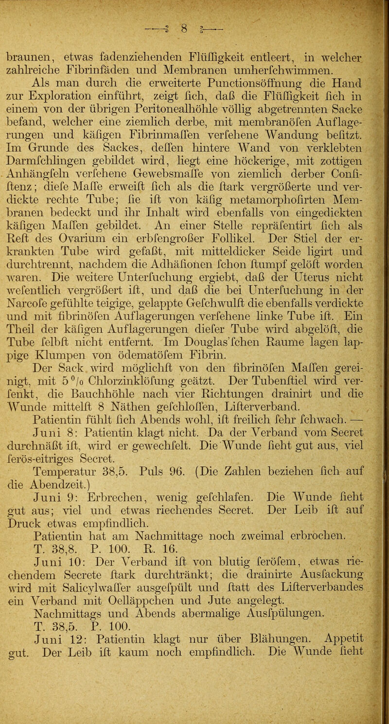 braunen, etwas fadenziehenden FlüIIigkeit entleert, in welcher zahlreiche Fibrinfäden und Membranen umherfchwimmen. Als man durch die erweiterte Punctionsöffnung die Hand zur Exploration einführt, zeigt fich, daß die Flüffigkeit fich in einem von der übrigen Peritonealhöhle völlig abgetrennten Sacke befand, welcher eine ziemhch derbe, mit membranöfen Auflage- rungen und käfigen FibrinmalTen verfehene Wandung befitzt. Im Grunde des Sackes, delTen hintere Wand von verklebten Darmfchlingen gebildet wird, liegt eine höckerige, mit zottigen Anhängfein verfehene Gewebsmalfe von ziemlich derber Confi- ftenz; diefe Malle erweifl fich als die ftark vergrößerte und ver- dickte rechte Tube; lie ift von käßg metamorphofirten Mem- branen bedeckt und ihr Inhalt wnd ebenfalls von eingedickten käligen Mallen gebildet. An einer Stelle repräfentirt lieh als Reft des Ovarium ein erbfengroßer FoUikel. Der Stiel der er- krankten Tube wird gefaßt, mit mitteldicker Seide ligKt und dm^chtrennt, nachdem die Adhäfionen fchon ftumpf gelöft worden waren. Die weitere Unterfuchung ergiebt, daß der Uterus nicht wefentlich vergrößert ift, und daß die bei Unterfuchung in der Narcofe gefühlte teigige, gelappte Gefchwulft die ebenfalls verdickte und mit fibrinöfen Auflagerungen verfehene linke Tube ift. Ein Theil der käligen Auflagerungen diefer Tube wird abgelöfl, die Tube felbft nicht entfernt. Im Douglas'fchen Räume lagen lap- pige Klumpen von ödematöfem Fibrin. Der Sack wird möglichft von den fibrinöfen Mafien gerei- nigt, mit 5^/0 Chlorzinklöfung geätzt. Der Tubenftiel wird ver- fenkt, die Bauchhöhle nach vier Richtungen drainirt und die Wunde mittelft 8 Näthen gefchloITen, Lifterverband. Patientin fühlt fich Abends wohl, ift freilich fehr fchwach. — Juni 8: Patientin klagt nicht. Da der Verband vom Secret durchnäßt ift, wird er gewechfelt. Die Wunde ficht gut aus, viel ferös-eitriges Secret. Temperatur 38,5. Puls 96. (Die Zahlen beziehen fich auf die Abendzeit.) Juni 9: Erbrechen, wenig gefchlafen. Die Wunde ficht gut aus; viel und etwas riechendes Secret. Der Leib ift auf Druck etwas empfindlich. Patientin hat am Nachmittage noch zweimal erbrochen. T. 38,8. P. 100. R. 16. Juni 10: Der Verband ift von blutig feröfem, etwas rie- chendem Secrete ftark durchtränkt; die drainirte Ausfackung wh'd mit Salicylwafi'er ausgefpült und ftatt des Lifterverbandes ein Verband mit Oelläppchen und Jute angelegt. Nachmittags und Abends abermalige Ausfpülungen. T. 38,5. P. 100. Juni 12: Patientin klagt nur über Blähungen. Appetit gut. Der Leib ift kaum noch empfindhch. Die Wunde ficht