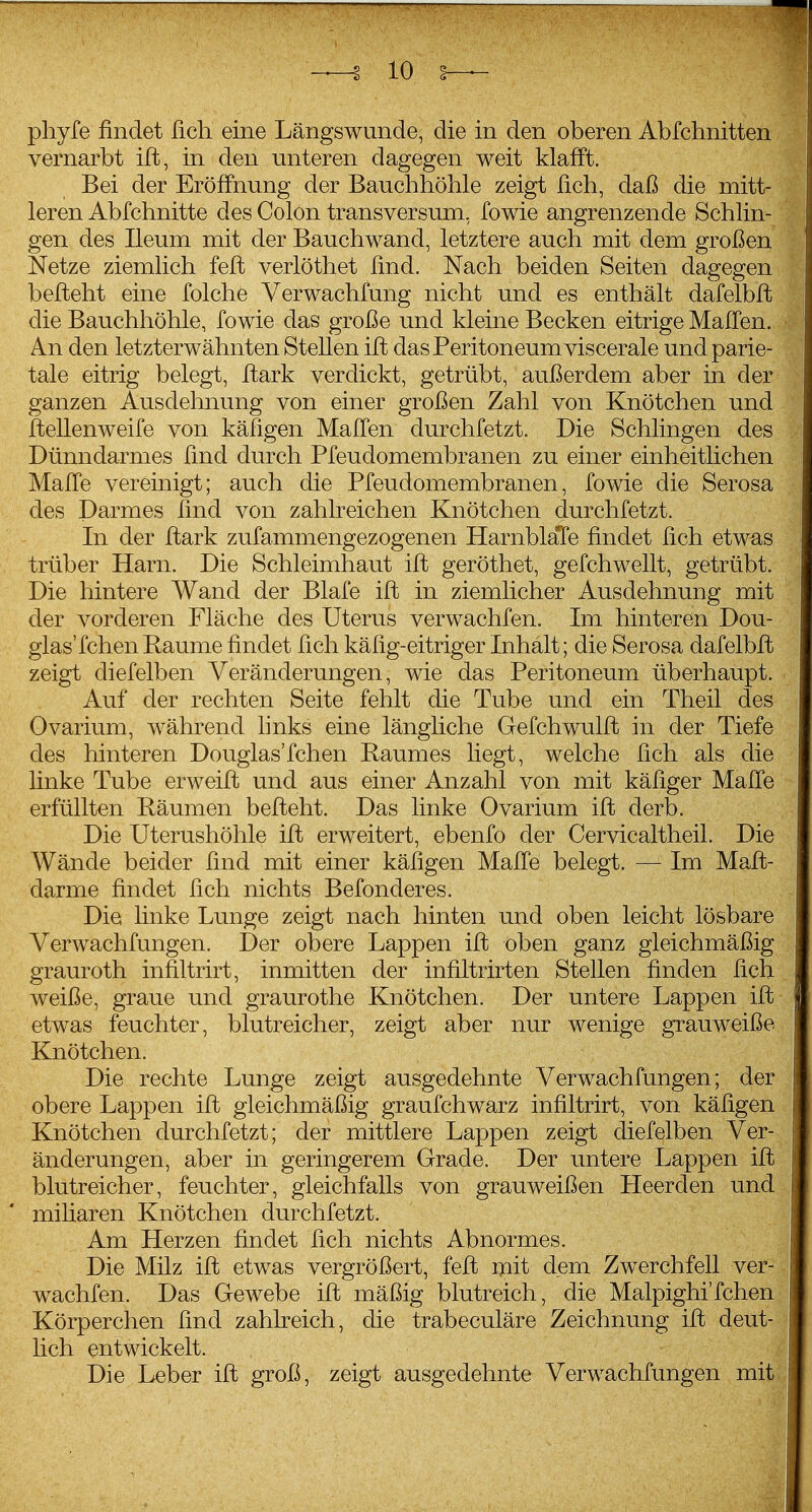 phyfe findet ficli eine Längswunde, die in den oberen Abfclinitten vernarbt ift, in den unteren dagegen weit klafft. Bei der Eröffnung der Bauclihöhle zeigt fich, daß die mitt- leren Abfchnitte des Colon transversum, fowie angrenzende Schlin- gen des Ileum mit der Bauchwand, letztere auch mit dem großen Netze ziemlich feil verlöthet find. Nach beiden Seiten dagegen befteht eine folche Verwachfung nicht und es enthält dafelbft die Bauchhöhle, fowie das große und kleine Becken eitrige Halfen. An den letzterwähnten Stellen ift das Peritoneum viscerale und parie- tale eitrig belegt, ftark verdickt, getrübt, außerdem aber in der ganzen Ausdehnung von einer großen Zahl von Knötchen und flellenweife von käSgen MafCen durchfetzt. Die Schlingen des Dünndarmes find durch Pfeudomembranen zu einer einheitlichen Maffe vereinigt; auch die Pfeudomembranen, fowie die Serosa des Darmes find von zahlreichen Knötchen durchfetzt. In der ftark zufammengezogenen HarnblaTe findet fich etwas trüber Harn. Die Schleimhaut ift geröthet, gefchwellt, getrübt. Die hintere Wand der Blafe ift in ziemlicher Ausdehnung mit der vorderen Fläche des Uterus verwachfen. Im hinteren Dou- glas'fchen Räume findet fich käfig-eitriger Inhalt; die Serosa dafelbft zeigt diefelben Veränderungen, wie das Peritoneum überhaupt. Auf der rechten Seite fehlt die Tube und ein Theil des Ovarium, während hnks eine längliche Gefchwulft in der Tiefe des hinteren Douglas'fchen Raumes liegt, welche fich als die linke Tube erweift und aus einer Anzahl von mit käfiger Maffe erfüllten Räumen befteht. Das linke Ovarium ift derb. Die Uterushöhle ift erweitert, ebenfo der Cervicaltheil. Die Wände beider find mit einer käfigen Malfe belegt. — Im Maft- darme findet fich nichts Befonderes. Die hnke Lunge zeigt nach hinten und oben leicht lösbare Verwachfungen. Der obere Lappen ift oben ganz gleichmäßig grauroth infiltrirt, inmitten der infiltrirten Stellen finden fich weiße, graue und graurothe Knötchen. Der untere Lappen ift etwas feuchter, blutreicher, zeigt aber nur wenige grauweiße Knötchen. Die rechte Lunge zeigt ausgedehnte Verwachfungen; der obere Lappen ift gleichmäßig graufchwarz infiltrirt, von käfigen Knötchen durchfetzt; der mittlere Lappen zeigt diefelben Ver- änderungen, aber in geringerem Grade. Der untere Lappen ift blutreicher, feuchter, gleichfalls von grauweißen Heerden und miliaren Knötchen durchfetzt. Am Herzen findet fich nichts Abnormes. Die Milz ift etwas vergrößert, feft mit dem Zwerchfell ver- wachfen. Das Gewebe ift mäßig blutreich, die Malpighi'fchen Körperchen find zahlreich, die trabeculäre Zeichnung ift deut- hch entwickelt. Die Leber ift groß, zeigt ausgedehnte Verwachfungen mit