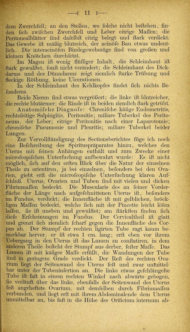 dem Zwerchfell; an den Stellen, wo folche nicht beliehen, fin- den üch zwifchen Zwerchfell und Leber eitrige MalTen; die Peritonealblätter find dafelbft eitrig belegt und ftark verdickt. Das Gewebe ill mäßig blutreich, der acinöfe Bau etwas undeut- lich. Die interacinöfen Bindegewebszüge find von großen und kleinen Knötchen durchfetzt. Im Magen ift wenig Mlliger Inhalt, die Schleimhaut iffc flark gewulftet, fonfi; nicht verändert; die Schleimhaut des Dick- darms und des Dünndarms zeigt ziemlich Harke Trübung und fleckige Röthung, keine Ulcerationen. In der Schleimhaut des Kehlkopfes findet fich nichts Be- fonderes. Beide Nieren find etwas vergrößert; die linke ift blutreicher, die rechte blutärmer; die Rinde ift in beiden ziemhch ftark getrübt. Anatomifche Diagnofe: Chronifche käfige Endometritis, rechtsfeitige Salpingitis, Peritonitis; miliare Tuberkel des Perito- neum, der Leber; eitrige Peritonitis nach einer Laparotomie; chronifche Pneumonie und Pleuritis; miliare Tuberkel beider Lungen. Zur Vervollftändigung des Sectionsberichtes füge ich noch eine Befchreibung des Spirituspräparates hinzu, welches den Uterus mit feinen Anhängen enthält und zum Zwecke einer microfcopifchen Unterfuchung aufbewahrt wurde: Es ift nicht möghch, fich auf den erften Blick über die Natur der einzelnen Theile zu orientiren, ja bei einzelnen, befonders bei den Ova- rien, giebt erft die microfcopifche Unterfuchung klaren Auf- fchluß. Uterus, Ovarien und Tuben find mit vielen und dicken FibrinmalTen bedeckt. Die Muscularis des an feiner Vorder- fläche der Länge nach aufgefchnittenen Uterus ift, befonders im Fundus, verdickt; die Innenfläche ift mit gelblichen, bröck- ligen Mafien bedeckt, welche fich mit der Pincette leicht löfen laffen, fie ift uneben und gewulftet; am ftärkften finden fich diefe Erfcheinungen im Fundus. Der Cervicaltheil ift glatt und grenzt fich ziemlich fcharf gegen die Innenfläche des Cor- pus ab. Der Stumpf der rechten ligirten Tube ragt kaum be- merkbar hervor, er ift etwa 1 cm. lang; erft eben vor ihrem Uebergang in den Uterus ift das Lumen zu conftatiren, in dem anderen Theile befteht der Stumpf aus derber, fefter Mafie. Das Lumen ift mit käfiger Mafie erfüllt, die Wandungen der Tube find in geringem Grade verdickt. Der Reft des rechten Ova- rium liegt der Seitenwand des Uterus feft und zwar unmittel- bar unter der Tubeninfertion an. Die linke etwas gefchlängelte Tube ift faft in einem rechten Winkel nach abwärts gebogen, fie verläuft über das Hnke, ebenfalls der Seiten wand des Uterus feft angeheftete Ovarium, mit demfelben durch Fibrinmafien verbunden, und liegt erft mit ihrem Abdominalende dem Uterus unmittelbar an, bis faft in die Höhe des Orificium internum ab-