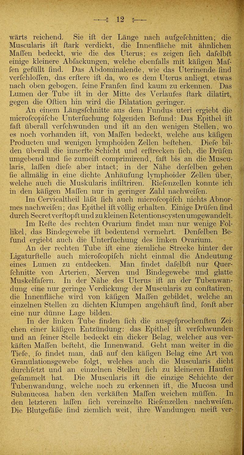 wärts reichend. Sie ift der Länge nach aufgefchnitten; die M-uscularis ift Jftark verdickt, die Innenfläche mit ähnlichen Maffen bedeckt, wie die des Uterus; es zeigen ßch dafelbft einige kleinere Abfackungen, welche ebenfalls mit käfigen Maf- fen gefüUt lind. Das Abdominalende, wie das Uterinende lind verfchlofCen, das erflere ifl da, wo es dem Uterus anliegt, etwas nach oben gebogen, feine Franfen lind kaum zu erkennen. Das Lumen der Tube ifl in der Mitte des Verlaufes fl-ark dilatirt, gegen die Oflien hin wird die Dilatation geringer. An einem Längsfchnitte aus dem Fundus uteri ergiebt die microfcopifche Unterfuchung folgenden Befund: Das Epithel ifl fafl überall verfchw^unden und ifl an den wenigen Stellen, wo es noch vorhanden ifl, von Mallen bedeckt, welche aus käfigen Producten und wenigen lymphoiden Zellen beflehen. Diefe bil- den überall die innerfle Schicht und erflrecken fich, die Drüfen umgebend und fie zumeifl comprimirend, fafl bis an die Muscu- laris, lafCen diefe aber intact; in der Nähe derfelben gehen fie allmälig in eine dichte Anhäufung lymphoider Zellen über, welche auch die Muskularis infiltriren. Riefenzellen konnte ich in den käfigen MalTen nur in geringer Zahl nach weifen. Im Cervicaltheil läßt fich auch microfcopifch nichts Abnor- mes nachw^eifen; das Epithel ifl völlig erhalten. Einige Drüfen find durch Secret verflopft und zu kleinen Retentionscy stenumgewandelt. Im Refle des rechten Ovarium findet man nur wenige Fol- likel, das Bindegewebe ift bedeutend vermehrt. Denfelben Be- fund ergiebt auch die Unterfuchung des linken Ovarium. An der rechten Tube ift eine ziemliche Strecke hinter der Ligaturfteile auch microfcopifch nicht einmal die Andeutung eines Lumen zu entdecken. Man findet dafelbft nur Quer- fchnitte von Arterien, Nerven und Bindegewebe und glatte Muskelfafern. In der Nähe des Uterus ift an der Tubenwan- dung eine nm' geringe Verdickung der Muscularis zu conftatiren, die Innenfläche wird von käfigen MalTen gebildet, welche an einzelnen Stellen zu dichten Klumpen angehäuft find, fonft aber eine nur dünne Lage bilden. In der linken Tube finden fich die ausgefprochenften Zei- chen einer käfigen Entzündung: das Epithel ift verfchwunden und an feiner Stelle bedeckt ein dicker Belag, welcher aus ver- käften MalTen befteht, die Innenwand. Geht man weiter in die Tiefe, fo findet man, daß auf den käfigen Belag eine Art von Granulationsgewebe folgt, welches auch die Muscularis dicht durchfetzt und an einzelnen Stellen fich zu kleineren Haufen gefammelt hat. Die Muscularis ift die einzige Schichte der Tubenwandung, welche noch zu erkennen ift, die Mucosa und Submucosa haben den verkäfteii Malfen weichen müflen. In den letzteren lallen fich vereinzelte Riefenzellen ^ nach weifen. Die Blutgefäße find ziemlich weit, ihre Wandungen meift ver-