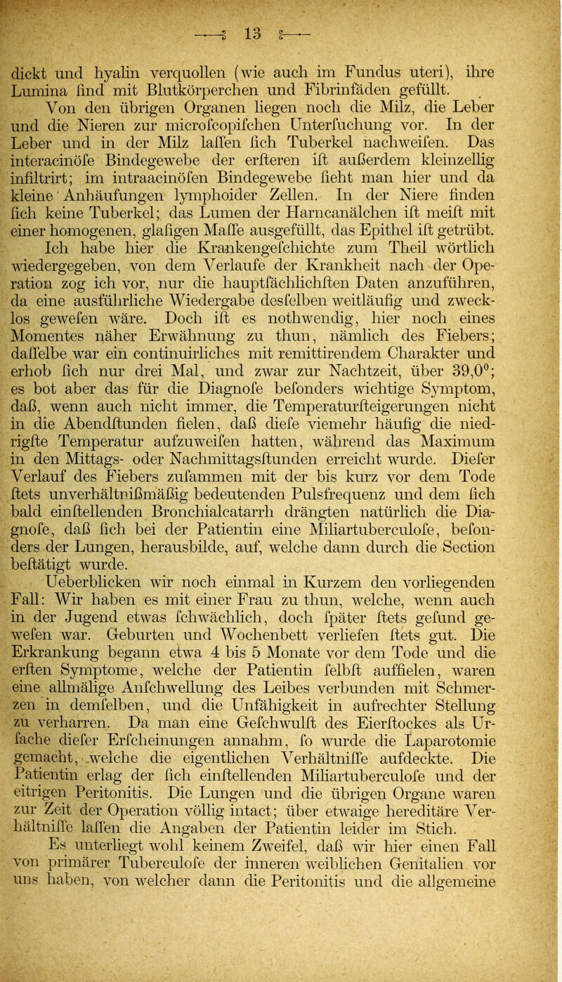 dickt und hyalin verquollen (wie auch im Fundus uteri), ihre Lumina fmd mit Blutkörperchen und Fibrinfäden gefüllt. Von den übrigen Organen liegen noch die Milz, die Leber und die Nieren zur microfcopifchen ünterfuchung vor. In der Leber und in der Milz lalTen fich Tuberkel nachweifen. Das interacinöfe Bindegewebe der erfteren ift außerdem kleinzellig infiltrirt; im intraacinöfen Bindegewebe üeht man hier und da kleine' Anhäufungen lymphoider Zellen. In der Niere finden fich keine Tuberkel; das Lumen der Harncanälchen ift meift mit einer homogenen, glaligen Maffe ausgefüllt, das Epithel ift getrübt. Ich habe hier die Krankengefchichte zum Theil wörtlich wiedergegeben, von dem Verlaufe der Krankheit nach der Ope- ration zog ich vor, nur die hauptfächlichften Daten anzuführen, da eine ausführliche Wiedergabe desfelben weitläufig und zweck- los gewefen wäre. Doch ift es nothwendig, hier noch eines Momentes näher Erwähnung zu thun, nämlich des Fiebers; dalTelbe war ein continuirliches mit remittirendem Charakter und erhob fich nur drei Mal, und zwar zur Nachtzeit, über 39,0^; es bot aber das für die Diagnofe befonders wichtige Symptom, daß, wenn auch nicht immer, die Temperaturfteigerungen nicht in die Abendftunden fielen, daß diefe viemehr häufig die nied- rigfte Temperatur aufzuweifen hatten, während das Maximum in den Mittags- oder Nachmittagsftunden erreicht wurde. Diefer Verlauf des Fiebers zufammen mit der bis kurz vor dem Tode ftets unverhältnißmäßig bedeutenden Pulsfrequenz und dem fich bald einftellenden Bronchialcatarrh drängten natürlich die Dia- gnofe, daß fich bei der Patientin eine Miliartuberculofe, befon- ders der Lungen, herausbilde, auf, welche dann durch die Section beftätigt wurde. Ueberblicken wir noch einmal in Kurzem den vorliegenden Fall: Wir haben es mit einer Frau zu thun, welche, wenn auch in der Jugend etwas fchwächlich, doch fpäter ftets gefund ge- wefen war. Geburten und Wochenbett verliefen ftets gut. Die Erkrankung begann etwa 4 bis 5 Monate vor dem Tode und die erften Symptome, welche der Patientin felbft auffielen, waren eine allmälige Anfchwellung des Leibes verbunden mit Schmer- zen in demfelben, und die Unfähigkeit in aufrechter Stellung zu verharren. Da man eine Gefchwulft des Eierftockes als Ur- fache diefer Erfcheinungen annahm, fo wurde die Laparotomie gemacht, welche die eigenthchen VerhältnilTe aufdeckte. Die Patientin erlag der fich einftellenden Mifiartuberculofe und der eitrigen Peritonitis. Die Lungen und die übrigen Organe waren zur Zeit der Operation völlig intact; über etwaige hereditäre Ver- hältnille lalTen die Angaben der Patientin leider im Stich. Es unterfiegt wohl keinem Zweifel, daß wir hier einen Fall von primärer Tuberculofe der inneren weibHchen Genitalien vor uns haben, von welcher dann die Peritonitis und die allgemeine