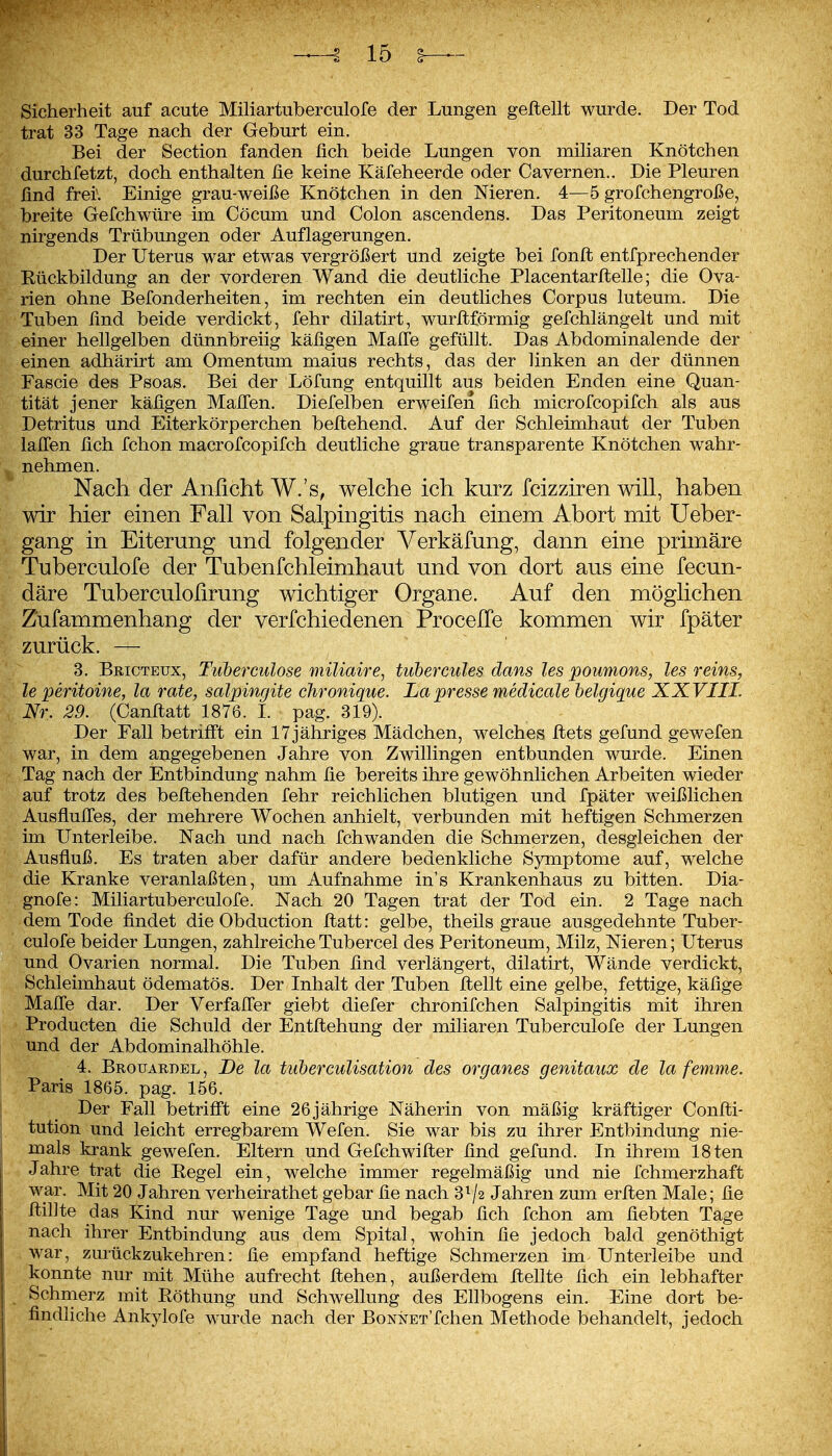 Sicherheit auf acute Miliartuberculofe der Lungen gefleht wurde. Der Tod trat 33 Tage nach der Geburt ein. Bei der Section fanden lieh beide Lungen von miharen Knötchen durchfetzt, doch enthalten ße keine Käfeheerde oder Cavernen., Die Pleuren find frei\ Einige grau-weiße Knötchen in den Meren. 4—5 grofchengroße, breite Gefchwüre im Cöcum und Colon ascendens. Das Peritoneum zeigt nirgends Trübungen oder Auflagerungen. Der Uterus war etwas vergrößert und zeigte bei fonfl entfprechender Kückbildung an der vorderen Wand die deutliche Piacentarftelle; die Ova- rien ohne Befonderheiten, im rechten ein deutliches Corpus luteum. Die Tuben find beide verdickt, fehr dilatirt, wurflförmig gefchlängelt und mit einer hellgelben dünnbreiig käfigen Malfe gefüllt. Das Abdominalende der einen adhärirt am Omentum malus rechts, das der linken an der dünnen Fascie des Psoas. Bei der Löfung entquillt aus beiden Enden eine Quan- tität jener käfigen MalTen. Diefelben erweifeii fich microfcopifch als aus Detritus und Eiterkörperchen beflehend. Auf der Schleimhaut der Tuben lafifen fich fchon macrofcopifch deutliche graue transparente Knötchen wahr- nehmen. Nach der Anficht W.'s, welche ich kurz fcizzhen will, haben wir hier einen Fall von Salpingitis nach einem Abort mit Ueber- gang in Eiterung und folgender Verkäfung, dann eine primäre Tuberculofe der Tubenfchleimhaut und von dort aus eine fecun- däre Tuberculofirung wichtiger Organe. Auf den möglichen Zufammenhang der verfchiedenen ProcelTe kommen wir fpäter zurück. — 3. Bricteux, Tuberculose miliaire^ tubercules dans les poumons, les reins, le peritome, la rate, salpingite chronique. La presse medicale belgigue XXVIIL Nr. 29. (Canflatt 1876. L pag. 319). Der Fall betriffst ein 17 jähriges Mädchen, welches flets gefund gewefen war, in dem angegebenen Jahre von Zwillingen entbunden wurde. Einen Tag nach der Entbindung nahm fie bereits ihre gewöhnlichen Arbeiten wieder auf trotz des beflehenden fehr reichlichen blutigen und fpäter weißlichen AusfluITes, der mehrere Wochen anhielt, verbunden mit heftigen Schmerzen im Unterleibe. Nach und nach fchwanden die Schmerzen, desgleichen der Ausfluß. Es traten aber dafür andere bedenkliche Symptome auf, welche die Kranke veranlaßten, um Aufnahme in's Krankenhaus zu bitten. Dia- gnofe: Miliartuberculofe. Nach 20 Tagen trat der Tod ein. 2 Tage nach dem Tode findet die Obduction flatt: gelbe, theils graue ausgedehnte Tuber- culofe beider Lungen, zahlreicheTubercel des Peritoneum, Milz, Nieren; Uterus und Ovarien normal. Die Tuben find verlängert, dilatirt, Wände verdickt, Schleimhaut ödematös. Der Inhalt der Tuben flellt eine gelbe, fettige, käfige Mafi'e dar. Der Verfafler giebt diefer chronifchen Salpingitis mit ihren Producten die Schuld der Entflehung der miliaren Tuberculofe der Lungen und der Abdominalhöhle. 4. Brouardel , De la tiiberculisation des organes genitaux de la femme. Paris 1865. pag. 156. Der Fall betrifft eine 26jährige Näherin von mäßig kräftiger Confli- tution und leicht erregbarem Wefen. Sie war bis zu ihrer Entbindung nie- mals krank gewefen. Eltern und Gefchwifler find gefund. In ihrem 18ten Jahre trat die Regel ein, welche immer regelmäßig und nie fchmerzhaft war. Mit 20 Jahren verheirathet gebar fie nach 3^/2 Jahren zum erflen Male; fie flihte das Kind nur wenige Tage und begab fich fchon am fiebten Tage nach ihrer Entbindung aus dem Spital, wohin fie jedoch bald genöthigt war, zurückzukehren: fie empfand heftige Schmerzen im Unterleibe und konnte nur mit Mühe aufrecht flehen, außerdem flehte fich ein lebhafter Schmerz mit Röthung und Schwellung des Ellbogens ein. Eine dort be- findhche Ankylofe wurde nach der BoNNET'fchen Methode behandelt, jedoch