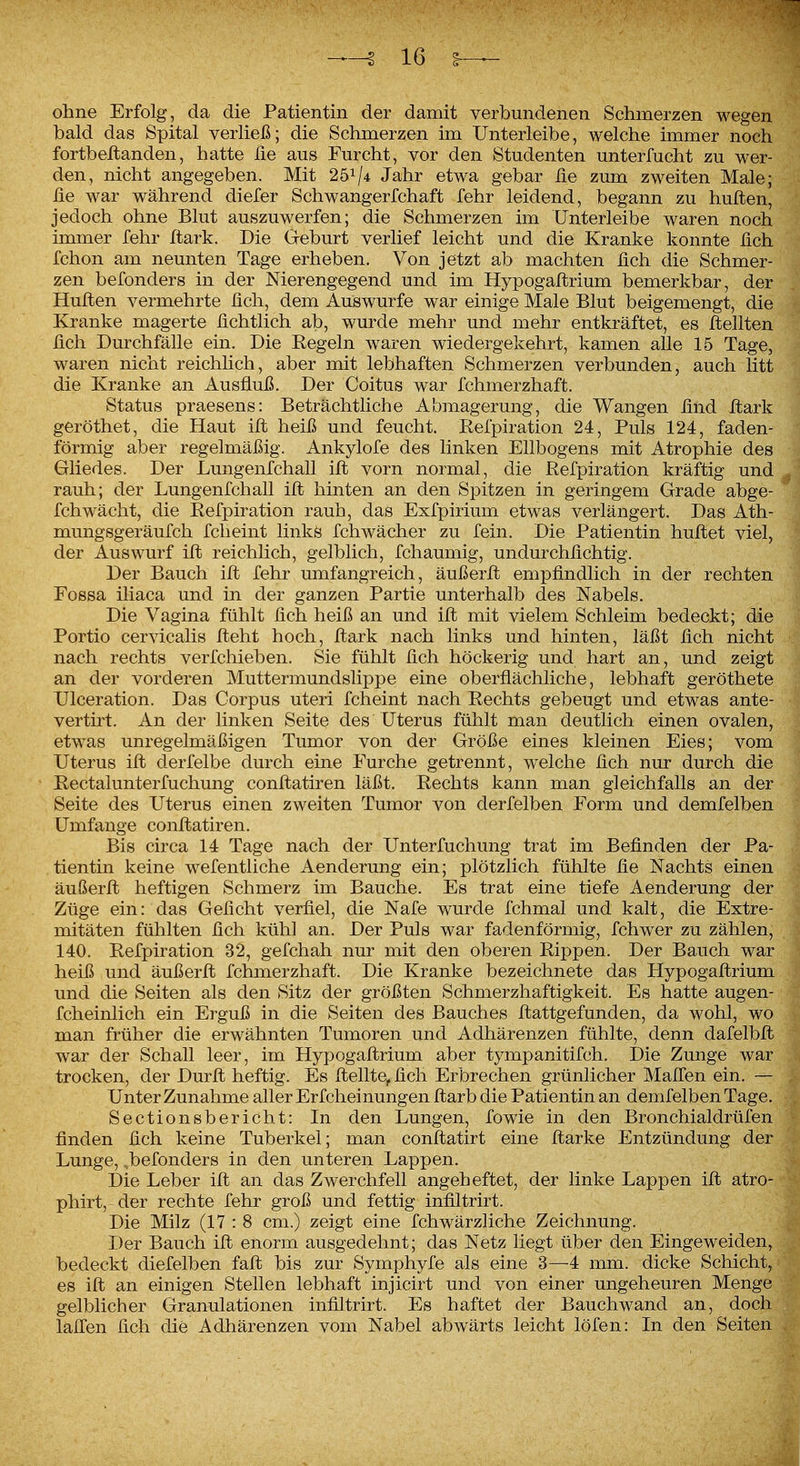 ohne Erfolg, da die Patientin der damit verbundenen Schmerzen wegen bald das Spital verließ; die Schmerzen im XJnterleibe, welche immer noch fortbellanden, hatte üe aus Furcht, vor den Studenten unterfucht zu wer- den, nicht angegeben. Mit 251/4 Jahr etwa gebar fie zum zweiten Male; ße war während diefer Schwangerfchaft fehr leidend, begann zu huften, jedoch ohne Blut auszuwerfen; die Schmerzen im Unterleibe waren noch immer fehr ftark. Die Geburt verlief leicht und die Kranke konnte fich fchon am neunten Tage erheben. Von jetzt ab machten üch die Schmer- zen befonders in der Nierengegend und im Hypogallrium bemerkbar, der Huften vermehrte lieh, dem Auswurfe war einige Male Blut beigemengt, die Kranke magerte üchtlich ab, wurde mehr und mehr entkräftet, es Seilten üch Durchfälle ein. Die Eegeln waren wiedergekehrt, kamen alle 15 Tage, waren nicht reichlich, aber mit lebhaften Schmerzen verbunden, auch litt die Kranke an Ausfluß. Der Coitus war fchmerzhaft. Status praesens: Beträchtliche Abmagerung, die Wangen lind ftark geröthet, die Haut ift heiß und feucht. Refpiration 24, Puls 124, faden- förmig aber regelmäßig. Ankylofe des linken Ellbogens mit Atrophie des Gliedes. Der Lungenfchall ift vorn normal, die Refpiration kräftig und rauh; der Lungenfchall ift hinten an den Spitzen in geringem Grade abge- fchwächt, die Refpiration rauh, das Exfpirium etwas verlängert. Das Ath- mungsgeräufch fcheint linkö fchwächer zu fein. Die Patientin huflet viel, der Auswurf ifl reichlich, gelblich, fchaumig, undurchßchtig. Der Bauch ift fehr umfangreich, äußerft empfindlich in der rechten Fossa iliaca und in der ganzen Partie unterhalb des Nabels. Die Vagina fühlt fich heiß an und ift mit vielem Schleim bedeckt; die Portio cervicalis fleht hoch, flark nach links und hinten, läßt fich nicht nach rechts verfchieben. Sie fühlt fich höckerig und hart an, und zeigt an der vorderen Muttermundslippe eine oberflächliche, lebhaft geröthete Ulceration. Das Corpus uteri fcheint nach Rechts gebeugt und etwas ante- vertirt. An der linken Seite des Uterus fühlt man deutlich einen ovalen, etwas unregelmäßigen Tumor von der Größe eines kleinen Eies; vom Uterus ifl derfelbe durch eine Furche getrennt, welche fich nur durch die Rectalunterfuchung conflatiren läßt. Rechts kann man gleichfalls an der Seite des Uterus einen zweiten Tumor von derfelben Form und demfelben Umfange conflatiren. Bis circa 14 Tage nach der Unterfuchung trat im Befinden der Pa- tientin keine wefentliche Aenderung ein; plötzlich fühlte fie Nachts einen äußerfl heftigen Schmerz im Bauche. Es trat eine tiefe Aenderung der Züge ein: das Geficht verfiel, die Nafe wurde fchmal und kalt, die Extre- mitäten fühlten fich kühl an. Der Puls war fadenförmig, fchwer zu zählen, 140. Refpiration 32, gefchah nur mit den oberen Rij^pen. Der Bauch war heiß und äußerfl fchmerzhaft. Die Kranke bezeichnete das Hypogaflrium und die Seiten als den Sitz der größten Schmerzhaftigkeit. Es hatte augen- fcheinlich ein Erguß in die Seiten des Bauches flattgefunden, da wohl, wo man früher die erwähnten Tumoren und Adhärenzen fühlte, denn dafelbfl war der Schall leer, im Hypogaflrium aber tympanitifch. Die Zunge war trocken, der Durfl heftig. Es flellte, fich Erbrechen grünlicher Maffen ein. — Unter Zunahme aller Erfcheinungen flarb die Patientin an demfelben Tage. Sectionsbericht: In den Lungen, fowie in den Bronchialdrüfen finden fich keine Tuberkel; man conflatirt eine flarke Entzündung der Lunge, ,befonders in den unteren Lappen. Die Leber ifl an das Zwerchfell angeheftet, der linke Lappen ifl atro- phirt, der rechte fehr groß und fettig infiltrirt. Die Milz (17 : 8 cm.) zeigt eine fchwärzliche Zeichnung. Der Bauch ifl enorm ausgedehnt; das Netz liegt über den Eingeweide bedeckt diefelben fafl bis zur Symphyfe als eine 3—4 mm. dicke Schieb es ifl an einigen Stellen lebhaft injicirt und von einer ungeheuren Men gelblicher Granulationen infiltrirt. Es haftet der Bauchwand an, do lalfen fich die Adhärenzen vom Nabel abwärts leicht löfen: In den Seit