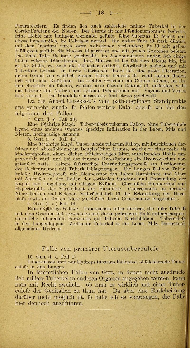 Corticalfubllanz der Meren. Der Uterus ilt mit Pfeudomembranen bedeckt, feine Höhle mit blutigem Gerinnfei gefüllt, feine 8ubltanz ift feucht und etwas hyperämifch, im Uebrigen normal. Die rechte Tube ilt ftark dilatirt, mit dem Ovarium durch zarte Adhäfionen verbunden; fie ifl mit gelber Flüfligkeit gefüllt, die Mucosa ift geröthet und mit grauen Knötchen befetzt. Die linke Tube ifl flark gefchwellt, im Abdominalende finden fich einige kleine cyfloide Dilatationen. Ihre Mucosa ifl bis fafl zum Uterus hin, bis zu der Stelle, wo auch die Dilatation aufhört, fchwärzlich gefärbt und mit Tuberkeln befetzt. In ihrem Uterinende findet fich eine große Ulceration, deren Grund von weißlich grauen Fetzen bedeckt ifl, rund herum finden fich zahlreiche Knötchen. Im rechten Ovarium ein Corpus luteum, im lin- ken ebenfalls ein folches, welches aber älteren Datums ifl, außerdem weifl das letztere alte Narben und cyfloide Dilatationen auf. Vagina und Vesica find normal. Die Glandulae mesaraicae find etwas gefchwellt. Da die Arbeit Gussbeow's vom pathologifchen Standpunkte aus gemacht wurde, fo fehlen weitere Data; ebenfo wie bei den folgenden drei Fällen. 7. Geil (1. c. Fall 38). Eine 19jährige Magd. Tuberculosis tubarum Fallop. ohne Tuberculofe irgend eines anderen Organes, fpeckige Infiltration in der Leber, Milz und Meren, hochgradige Adiämie. 8. Geil (1. c. Fall 41). Eine 35jährige Magd. Tuberculosis tubarum Fallop. mit Durchbruch der- felben und Abfceßblidung im Douglas'fchen Räume, welche zu einer mehr als kindkopfgroßen, einen dicken fchleimartigen Eiter, enthaltenden Höhle um- gewandelt wird, und bei der inneren Unterfuchung ein Hydroovarium vor- getäufcht hatte. Aeltere faferflofiige EntzündungsprocelTe am Peritoneum des Beckenraumes mit Tuberkelablagerungen. Die Lungen frei von Tuber- kulofe; Hydronephrofe mit Blennorrhoe des linken Harnleiters und Niere mit Abfcefi'en in den Eeflen der corticalen Subflanz und Entzündung der Kapfei und Umgebung mit eitrigem Exfudat. Chronifche Blennorrhoe und Hypertrophie der Muskelhaut der Harnblafe. Concremente im rechten Nierenbecken und Kelchen (wahrfcheinlich ifl die Erkrankung der Harn- blafe fowie der linken Niere gleichfalls durch Concremente eingeleitet).. 9. Geil (1. c.) FaU 44. Eine 63jährige Wittwe. Tuberculosis tubae dextrae, die linke Tube ifl mit dem Ovarium fefl verwachfen und deren gefranztes Ende untergegangen; chronifche tuberculöfe Peritonitis mit frifchen Nachfchüben. Tuberculofe in den Lungenlappen. Zerflreute Tuberkel in der Leber, Milz, Darmcanal, allgemeiner Hydrops. Fälle von primärer Uterustuberculofe. 10. Geil (1. c. Fall 1). Tuberculosis uteri mit Hydrops tubarum Fallopiae, obfolefcirende Tub culofe in den Lungen. In fämmtlichen Fällen von Geil, in denen nicht ausdrück' lieh miliare Tuberkel in anderen Organen angegeben\verden, kann man mit Eecht zweifeln, ob man es wirklich mit einer Tuber- culofe der Genitalien zu thun hat. Da aber eine Entfcheidung darüber nicht möglich ifl, fo habe ich es vorgezogen, die Fälle hier dennoch anzuführen.