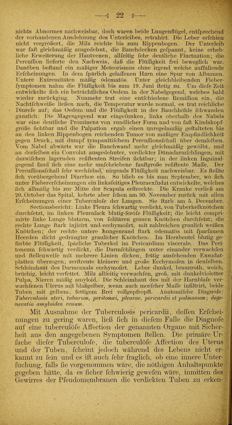 nichts Abnormes nachweisbar, doch wareit beide Lungenflügel, entfprechend der vorhandenen Ausdehnung des Unterleibes, retrahirt. Die Leber erfchien nicht vergrößert, die Milz reichte bis zum Rippenbogen, Der Unterleib war faft gleichmäßig ausgedehnt, die Bauchdecken gefpannt, keine erheb- liche Erweiterung der Hautvenen, allfeitig fehr deutliche Fluctuation; die Percuflion lieferte den Nachweis, daß die Flüfllgkeit frei beweglich war. Daneben beftand ein mäßiger Meteorismus ohne irgend welche auffallende Erfcheinungen. In dem fpärlich gelalTenen Harn eine Spur von Albumen. Untere Extremitäten mäßig ödematös. Unter gleichbleibenden Fieber- fymptomen nahm die Flüfligkeit bis zum 19. Juni Itetig zu; Um diefe Zeit entwickelte fleh ein beträchtliches Oedem in der Nabelgegend, welches bald wieder zurückging. Nunmehr trat eine entfchiedene Remiflion ein, die Nachtfehweiße ließen nach, die Temperatur wurde normal, es trat reichliche / Diurefe auf; das Oedem und die Flüfligkeit in der Bauchhöhle fchwanden gänzlich: Die Magengegend war eingefunken, links oberhalb des Nabels war eine deutliche Prominenz von rundlicher Form und von faft Kindskopf- größe fichtbar und die Palpation ergab einen unregelmäßig geftalteten bis an den linken Rippenbogen reichenden Tumor von mäßiger Empfindlichkeit gegen Druck, mit dumpf tympanitifchem Perculfionsfchall über demfelben. Vom Nabel abwärts war die Bauchwand mehr gleichmäßig gewölbt, und an derfelben ein Convolut ausgedehnter, verdickter Dünndarmfchlingen, mit dazwifchen lagernden refiflenten Streifen fichtbar; in der linken Inguinal- gegend fand fich eine mehr umfchriebene fauftgroße refiflente Mafle. Der Percuflionsfchall fehr wechfelnd, nirgends Flüfligkeit nachweisbar. Es ftellte fich vorübergehend Diarrhoe ein. So blieb es bis zum September, wo fich unter Fiebererfcheinungen ein linksfeitiges Pleuraexfudat entwickelte, welches fich allmälig bis zur Mitte der Scapula erflreckte. Die Kranke verließ am 20. October das Spital, kehrte aber fchon am 30, November zurück mit allen Erfcheinungen einer Tuberculofe der Lungen. Sie ftarb am 5. December. Sectionsbericht: Linke Pleura fchwartig verdickt, von Tuberkelknötchen durchfetzt, im linken Pleurafack blutig-feröfe Flüfligkeit; die leicht compri- mirte linke Lunge blutarm, von folitären grauen Knötchen durchfetzt; die rechte Lunge flark injicirt und ecchymofirt, mit zahlreichen graulich weißen Knötchen; der rechte untere Eungenrand ftark ödematös mit fparfamen Heerden dicht gedrängter graulicher Knötchen. Im Herzbeutel blutig ge- färbte Flüfligkeit, fpärliche Tuberkel im Pericardium viscerale. Das Peri- toneum fchwartig verdickt, die Darmfchlingen unter einander verwachfen und ftellenweife mit mehrere Linien dicken, fettig ausfehenden Exsudat- platten überzogen; zerftreute kleinere und große Ecchymofen in denfelben,' Schleimhaut des Darmcanals ecchymofirt. Leber dunkel, braunroth, weich, brüchig, leicht verfettet. Milz allfeitig verwachfen, groß, mit dunkelvioletter Pulpa, Nieren mäßig amyloid. Die Schleimhaut des mit der Harnblafe ver- wachfenen Uterus mit blaßgelber, wenn auch morfcher Maffe infiltrirt, beide Tuben mit gelbem, fettigem Brei vollgepfropft. Anatomifche Diagnofe: Tuberculosis uteri, tuharum, peritontBi, pleurae, pericardii et pulmonum; dege- neratio amyloidea renum. Mit Ausnahme der Tuberculosis pericardii, delTen Erfcliei- nungeii zu gering waren, ließ lieh in diefem Falle die Diagnofe auf eine tuberculofe AfFection der genannten Organe mit Sicher- heit aus den angegebenen Symptomen ftellen. Die primäre Ur- fache diefer Tuberculofe, die tuberculofe Affection des Uterus und der Tuben, fcheint jedoch während des Lebens nicht er- kannt zu fein und es ift auch fehr fraglich, ob eine innere ünter- fuchung, falls ße vorgenommen wäre, die nöthigen Anhaltspunkte gegeben hätte, da es lieber fchwierig gewefen wäre, inmitten des Gewirres der Pfeudomembranen die verdickten Tuben zu erken-
