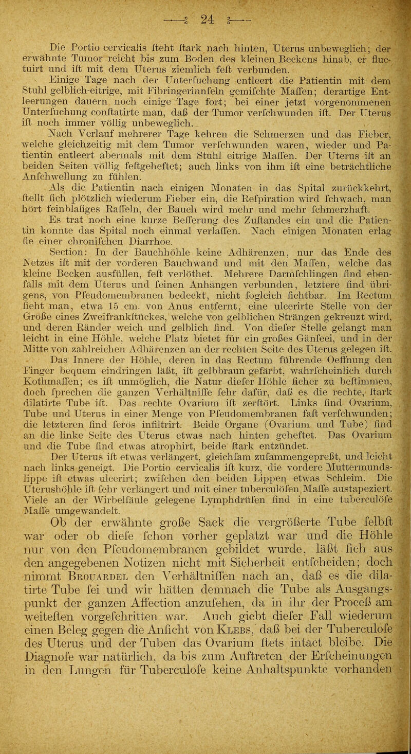 Die Portio cervicalis lieht Jftark nach hinten, Uterus unbeweglich; der erwähnte Tumor reicht bis zum Boden des kleinen Beckens hinab, er fluc- tuirt und ift mit dem Uterus ziemlich feit verbunden. ^ Einige Tage nach der Unterfuchung entleert die Patientin mit dem Stuhl gelblich-eitrige, mit Fibringerinnfeln gemiMite MalTen; derartige Ent- leerungen dauern noch einige Tage fort; bei einer jetzt vorgenommenen Unterfuchung conflathte man, daß der Tumor verfchwunden ill. Der Uterus ift noch immer völhg unbeweglich.. Isiach Verlauf mehrerer Tage kehren die Schmerzen und das Fieber, welche gleichzeitig mit dem Tumor verfchwunden waren, wieder und Pa- tientin entleert abermals mit dem Stuhl eitrige MalTen. Der Uterus ift an beiden Seiten völlig feftgeheftet; auch links von ihm ift eine beträchtliche Anfchwellung zu fühlen. Als die Patientin nach einigen Monaten in das Spital zurückkehrt, ftellt fich plötzlich wiederum Fieber ein, die Refpiration wird fchwach, man hört feinblaüges Ralfeln, der Bauch ward mehr und mehr fchmerzhaft. Es trat noch eine kurze Belferung des Zuftandes ein und die Patien- tin konnte das Spital noch einmal verlaffen. Nach einigen Monaten erlag he einer chronifchen Diarrhoe. Section: In der Bauchhöhle keine Adhärenzen, nur dm ICnde des Netzes ift mit der vorderen Bauchwand und mit den Mallen, welche das kleine Becken ausfüllen, feft verlöthet. Mehrere Darmfchlingen find eben- falls mit dem Uterus und feinen Anhängen verbunden, letztere ünd übri- gens, von Pfeudomembranen bedeckt, nicht fogleich üchtbar. Im Rectum hebt man, etwa 15 cm. von Anus entfernt, eine ulcerirte Stelle von der Größe eines Zweifrankftückes, welche von gelblichen Strängen gekreuzt wird, und deren Ränder weich und gelblich lind. Von diefer Stelle gelangt man leicht in eine Höhle, weiche Platz bietet für ein großes Gänfeei, und in der Mitte von zahlreichen Adhärenzen an der rechten Seite des Uterus gelegen ift. Das Innere der Höhle, deren in das Rectum führende Oeffnung den Finger bequem eindringen läßt, ift gelbbraun gefärbt, wahrfcheinlich durch KothmaHen; es ift unmöglich, die Natur diefer Höhle ücher zu beftimmen, doch fprechen die ganzen Verhältnilfe fehr dafür, daß es die rechte, ftark dilatirte Tube ift. Das rechte Ovarium ift zerftört. Links find Ovarium, Tube und Uterus in einer Menge von Pfeudomembranen faft verfchwunden; die letzteren find ferös infiltrirt. Beide Organe (Ovarium und Tube) find an die linke Seite des Uterus etwas nach hinten geheftet. Das Ovarium und die Tube find etwas atrophirt, beide ftark entzündet. Der Uterus ift etwas verlängert, gleichfam zufammengepreßt, und leicht nach links geneigt. Die Portio cervicalis ift kurz, die vordere Muttermunds- lippe ift etwas ulcerirt; zwifchen den beiden Lippeq etwas Schleim. Die Uterushöhle ift fehr verlängert und mit einer tuberculöfen Malfe austapeziert. Viele an der Wirbelfäule gelegene Lymphdrüfen find in eine tuberculöfe , Mafte umgewandelt. Ob der erwähnte große Sack die vergrößerte Tube felb war oder ob diefe fchon vorher geplatzt war und die Höhl nur von den Pfeudomembranen gebildet wurde, läßt fich au den angegebenen Notizen nicht mit Sicherheit entfcheiden ; doc nimmt Beouardel den VerhältnilTen nach an, daß es die dik' tirte Tube fei und wir hätten demnach die Tube als Ausgangs punkt der ganzen AfFection anzufeilen, da in ihr der Proceß a weiteften vorgefchritten war. Auch giebt diefer Fall wiederu einen Beleg gegen die Anficht vouKlebs,' daß bei der Tuberculof des Uterus und der Tuben das Ovarium ftets intact bleibe. Die Diagnofe war natürlich, da bis zum Auftreten der Erfcheinungen in den Lungen für Tuberculofe keine Anhaltspunkte vorhanden