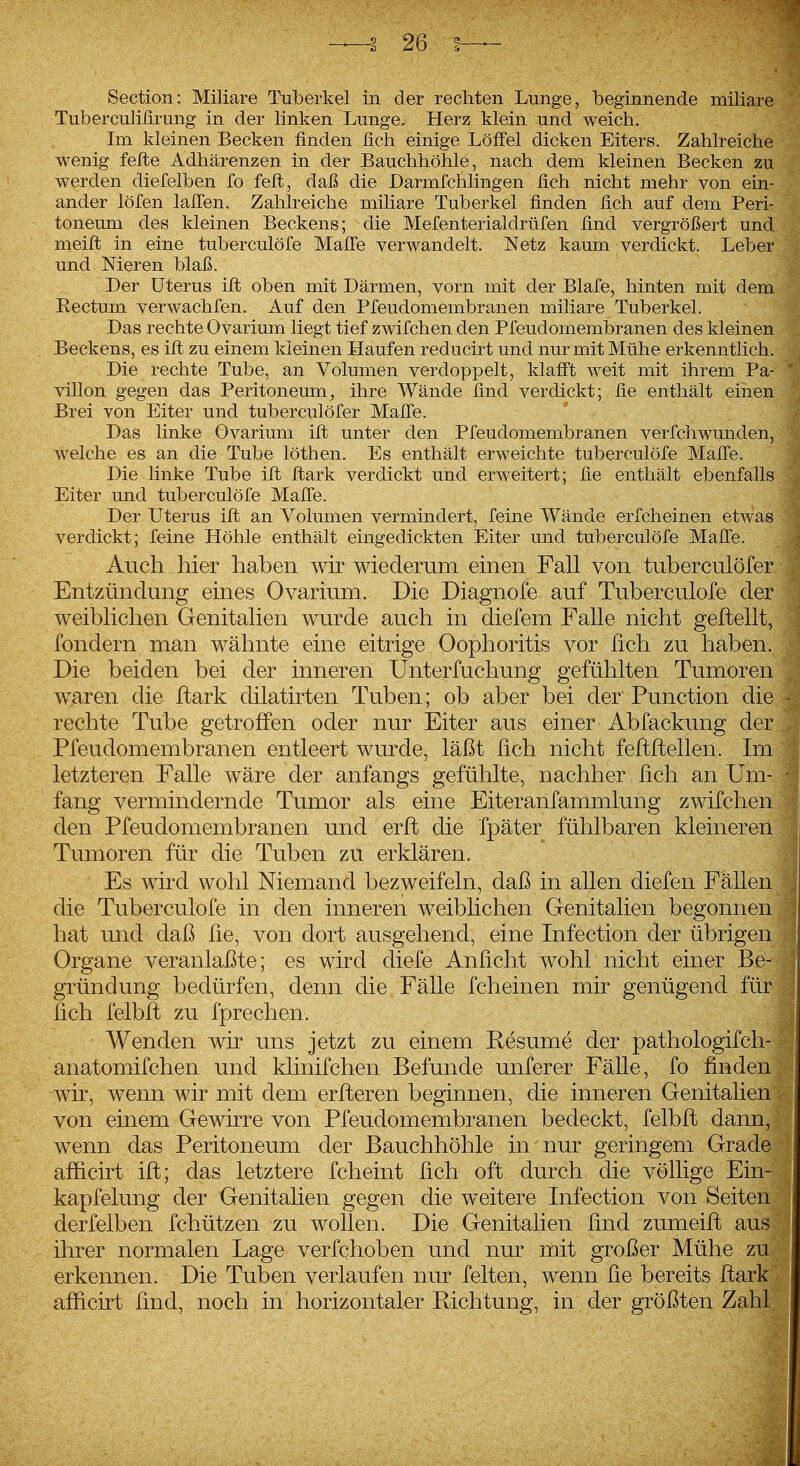 Section: Miliare Tuberkel in der rechten Lunge, beginnende miliare Tuberculißrung in der linken Lunge. Herz klein und weich. Im kleinen Becken finden fich einige Löifel dicken Eiters. Zahlreiche wenig feile Adhärenzen in der Bauchhöhle, nach dem kleinen Becken zu werden diefelben fo feft, daß die Darmfchlingen fich nicht mehr von ein- ander löfen lalTen. Zahlreiche miliare Tuberkel finden fich auf dem Peri- toneum des kleinen Beckens; die Mefenterialdrüfen find vergrößert und meifi: in eine tuberculöfe MalTe verwandelt. Netz kaum verdickt. Leber und Nieren blaß. Der Uterus ifl; oben mit Därmen, vorn mit der Blafe, hinten mit dem Kectum verwachfen. Auf den Pfeudomembranen miliare Tuberkel. Das rechte Ovarium liegt tief zwifchen den Pfeudomembranen des kleinen Beckens, es iffc zu einem kleinen Haufen reducirt und nur mit Mühe erkenntlich. Die rechte Tube, an Volumen verdoppelt, klafi't weit mit ihrem Pa- villon gegen das Peritoneum^ ihre Wände find verdickt; fie enthält einen Brei von Eiter und tuberculöfer Mafie. Das linke Ovarium ift unter den Pfeudomembranen verfchwunden, welche es an die Tube löthen. Es enthält erweichte tuberculöfe Mafl'e. Die linke Tube ift ftark verdickt und erweitert; fie enthält ebenfalls Eiter und tuberculöfe Mafl'e. Der Uterus ift an Volumen vermindert, feine Wände erfcheinen etwas verdickt; feine Höhle enthält eingedickten Eiter und tuberculöfe Man!e. Auch hier haben wir wiederum einen Fall von tuberculöfer Entzündung eines Ovarium. Die Diagnofe auf Tuberculöfe der weiblichen Genitalien wurde auch in diefem Falle nicht geftellt, fondern man wähnte eine eitrige Oophoritis vor lieh zu haben. Die beiden bei der inneren Unterfuchung gefühlten Tumoren waren die ftark dilatirten Tuben; ob aber bei der Function die rechte Tube getroffen oder nur Eiter aus einer Abfackung der Pfeudomembranen entleert wurde, läßt ßch nicht feftflellen. Im letzteren Falle wäre der anfangs gefühlte, nachher lieh an Um- fang vermindernde Tumor als eine Eiteranfammlung zwifchen den Pfeudomembranen und erft die fpäter fühlbaren kleineren Tumoren für die Tuben zu erklären. Es wird wohl Niemand bezweifeln, daß in allen diefen Fälle: die Tuberculöfe in den inneren weiblichen Genitalien begönne hat und daß ße, von dort ausgehend, eine Infection der übrige Organe veranlaßte; es wird diefe Anlicht wohl nicht einer B gründung bedürfen, denn die Fälle fcheinen mir genügend für lieh felbft zu fprechen. Wenden wir uns jetzt zu einem Resume der pathologifch- anatomifchen und klinifchen Befunde unferer Fälle, fo finden wir, wenn wir mit dem erfteren beginnen, die inneren Genitalien von einem Gewirre von Pfeudomembranen bedeckt, felbft dann, wenn das Peritoneum der Bauchhöhle in nur geringem Grade afficirt ifl; das letztere fcheint fich oft durch die völlige Ein- kapfelung der Genitalien gegen die weitere Infection von Seiten derfelben fchützen zu wollen. Die Genitalien find zumeifl aus ihrer normalen Lage verfchoben und nur mit großer Mühe zu erkennen. Die Tuben verlaufen nur feiten, wenn fie bereits ftark afficirt find, noch in horizontaler Richtung, in der größten Zahl