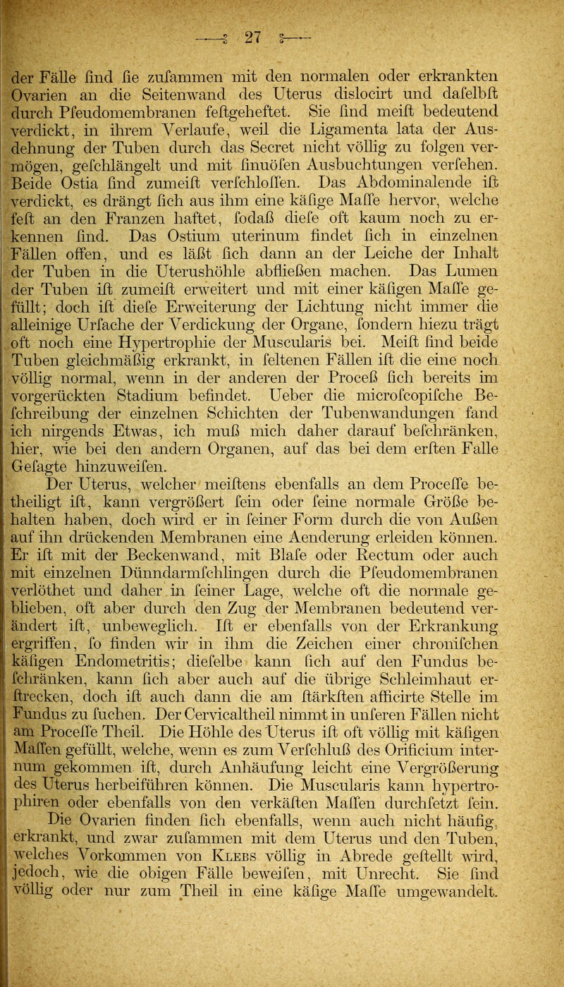 der Fälle lind ße zufammen mit den normalen oder erkrankten Ovarien an die Seitenwand des Uterus dislocirt und dafelblt durch Pfeudomembranen feftgeheftet. Sie lind meift bedeutend verdickt, in ihrem Verlaufe, weil die Ligamenta lata der Aus- dehnung der Tuben durch das Secret nicht völlig zu folgen ver- mögen, gefchlängelt und mit ßnuöfen Ausbuchtungen verfehen. Beide Ostia fmd zumeilt verfchlolTen. Das Abdominalende ift verdickt, es drängt fich aus ihm eine käüge Maffe hervor, welche feft an den Franzen haftet, fodaß diefe oft kaum noch zu er- kennen fmd. Das Ostium uterinum findet lieh in einzelnen Fällen offen, und es läßt ßch dann an der Leiche der Inhalt der Tuben in die üterushöhle abfließen machen. Das Lumen der Tuben ift zumeiffc erweitert und mit einer käfigen Maffe ge- füllt; doch ift diefe Erweiterung der Lichtung nicht immer die alleinige Urfache der Verdickung der Organe, fondern hiezu trägt oft noch eine Hypertrophie der Muscularis bei. Meift lind beide Tuben gleichmäßig erkrankt, in feltenen Fällen ift die eine noch völlig normal, wenn in der anderen der Proceß lieh bereits im vorgerückten Stadium befindet. Ueber die microfcopifche Be- fchreibung der einzelnen Schichten der Tubenwandungen fand ich nirgends Etwas, ich muß mich daher darauf befchränken, hier, wie bei den andern Organen, auf das bei dem erften Falle Gefagte hinzu weifen. Der Uterus, welcher meiftens ebenfalls an dem Proceffe be- theiligt ift, kann vergrößert fein oder feine normale Größe be- halten haben, doch wird er in feiner Form durch die von Außen auf ihn drückenden Membranen eine Aenderung erleiden können. Er ift mit der Beckenwand, mit Blafe oder Rectum oder auch mit einzelnen Dünndarmfchlingen durch die Pfeudomembranen verlöthet und daher in feiner Lage, welche oft die normale ge- blieben, oft aber durch den Zug der Membranen bedeutend ver- ändert ift, unbeweglich. Ift er ebenfalls von der Erkrankung ergriffen, fo finden wn in ihm die Zeichen einer chronifchen käfigen Endometritis; diefelbe kann fich auf den Fundus be- fchränken, kann fich aber auch auf die übrige Schleimhaut er- ftrecken, doch ift auch dann die am ftärkften afficirte Stelle im Fundus zu fuchen. Der Cervicaltheil nimmt in unferen Fällen nicht am Proceffe Theil. Die Höhle des Uterus ift oft völlig mit käfigen Maffen gefüllt, welche, wenn es zum Verfchluß des Orificium inter- num gekommen ift, durch Anhäufung leicht eine Vergrößerung des Uterus herbeiführen können. Die Muscularis kann hypertro- phiren oder ebenfalls von den verkäfien Maffen durchfetzt fein. Die Ovarien finden fich ebenfalls, wenn auch nicht häufig, erla-ankt, und zwar zufammen mit dem Uterus und den Tuben, welches Vorkommen von Klees völlig in Abrede geftellt wd, jedoch, wie die obigen Fälle beweifen, mit Unrecht. Sie find völlig oder nur zum Theil in eine käfige Malle umgewandelt.