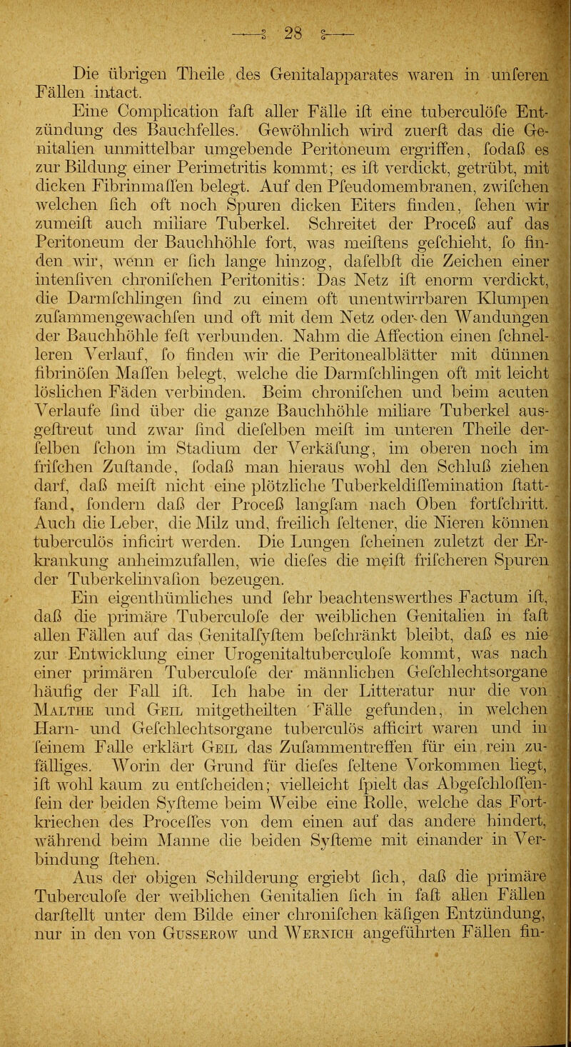 Fällen intact. Eine Complication faß aller Fälle ift eine tuberculöfe Ent- zündung des Bauchfelles. Gewöhnlich wird zuerfl das die Ge- nitalien unmittelbar umgebende Peritoneum ergriffen, fodaß es zur Bildung einer Perimetritis kommt; es ift verdickt, getrübt, mit dicken Fibrinmaffen belegt. Auf den Pfeudomembranen, zwifchen w^elchen ßch oft noch Spuren dicken Eiters finden, fehen wir zumeift auch miliare Tuberkel. Schreitet der Proceß auf das Peritoneum der Bauchhöhle fort, was meiftens gefchieht, fo fin- den wir, wenn er ßch lange hinzog, dafelbft die Zeichen einer intenfiven chronifchen Peritonitis: Das Netz ift enorm verdickt, die Darmfchlingen ßnd zu einem oft unentwirrbaren Klumpen zufammengewachfen und oft mit dem Netz oder- den Wandungen der Bauchhöhle feft verbunden. Nahm die Affection einen fchnel- leren ^^erlauf, fo finden wir die Peritonealblätter mit dünnen fibrinöfen Maßen belegt, welche die Darmfchlingen oft mit leicht löslichen Fäden verbinden. Beim chronifchen und beim acuten Verlaufe ßnd über die ganze Bauchhöhle miliare Tuberkel aus- geßreut und zwar ßnd diefelben meift im unteren Theile der- felben fchon im Stadium der Verkäfung, im oberen noch im frifchen Zuftande, fodaß man hieraus wohl den Schluß ziehen darf, daß meift nicht eine plötzliche Tuberkeldißemination ftatt- fand, fondern daß der Proceß langfam nach Oben fortfchritt. Auch die Leber, die Milz und, freilich feltener, die Nieren könne: tuberculös inficirt werden. Die Lungen fcheinen zuletzt der E krankung anheimzufallen, wie diefes die meift frifcheren Spure der Tuberkelinvaßon bezeugen. Ein eigenthümliches und fehr beachtenswerthes Factum ift, • daß die primäre Tuberculöfe der weiblichen Genitalien in faft' allen Fällen auf das Genitalfyftem befchränkt bleibt, daß es nie- zur Entwicklung einer Urogenitaltuberculofe kommt, was nacl einer primären Tuberculöfe der männlichen Gefchlechtsorgan häufig der Fall ift. Ich habe in der Litteratur nur die vo Malthe und Geil mitgetheilten 'Fälle gefunden, in Avelche Harn- und Gefchlechtsorgane tuberculös afficirt waren und f feinem Falle erklärt Geil das Zufammentreffen für ein rein zu fälliges. Worin der Grund für diefes feltene Vorkommen lieg ift wohl kaum zu entfcheiden; vielleicht fpielt das Abgefchloffer fein der beiden Syfteme beim Weibe eine Rolle, welche das For kriechen des Proceffes von dem einen auf das andere binde während beim Manne die beiden Syfteme mit einander in Ve bindung ftehen. Aus der obigen Schilderung ergiebt ßch, daß die primäre Tuberculöfe der weiblichen Genitalien ßch in faft allen Fällen darftellt unter dem Bilde einer chronifchen käfigen Entzündung, nur in den von Gusserow und Wbrnich angeführten Fällen fin-
