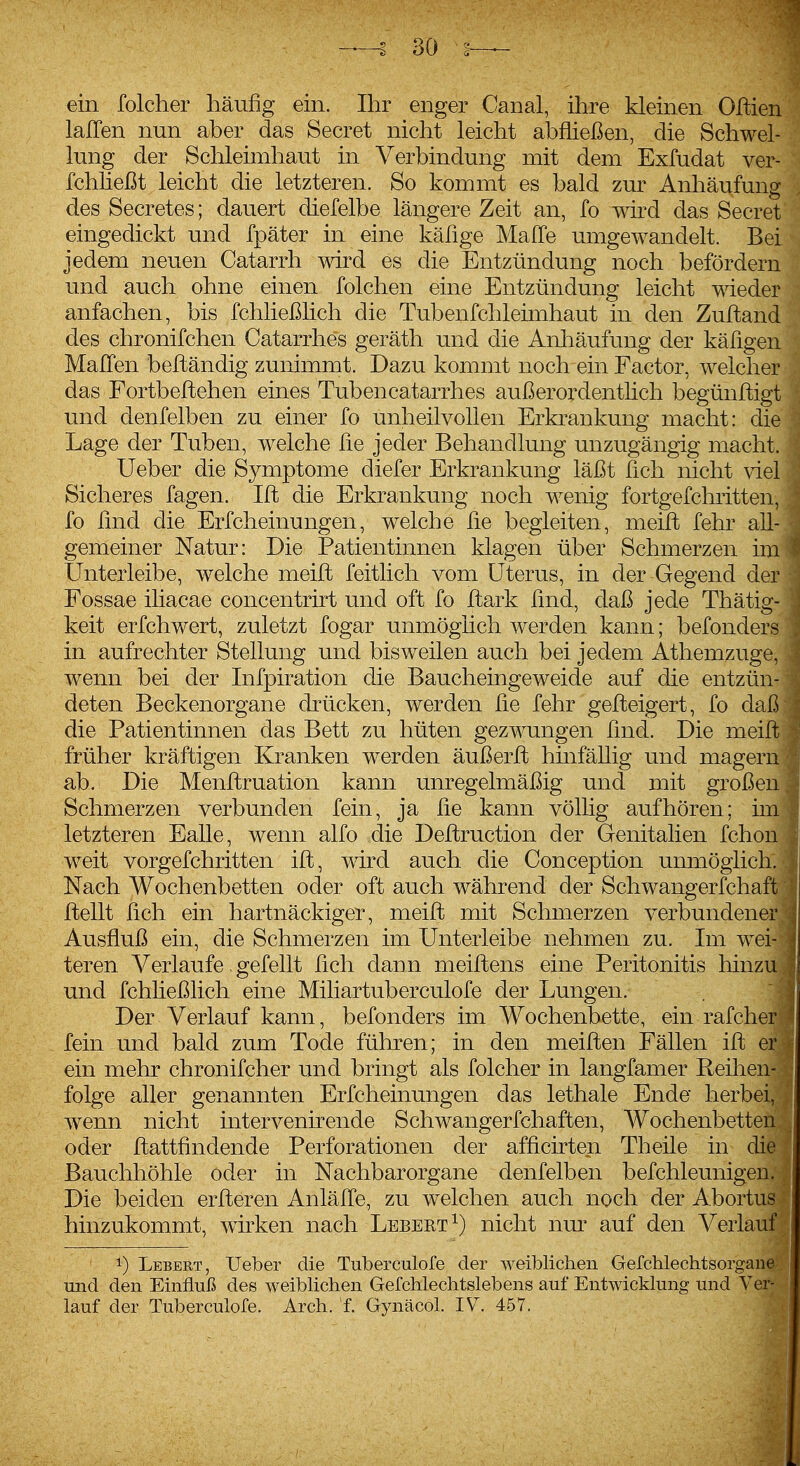 ein folcher häufig ein. Ihr enger Canal, ihre kleinen Oftien laJTen nun aber das Secret nicht leicht abfließen, die Schwel- lung der Schleimhaut in Verbindung mit dem Exfudat ver- fchheßt leicht die letzteren. So kommt es bald zur Anhäufung des Secretes; dauert diefelbe längere Zeit an, fo wird das Secret eingedickt und fpäter in eine käfige Maffe umgewandelt. Bei jedem neuen Catarrh wird es die Entzündung noch befördern und auch ohne einen folchen eine Entzündung leicht wieder anfachen, bis fchließlich die Tubenfchleimhaut in den Zuftand des chronifchen Catarrhes geräth und die Anliäufung der käfigen MalTen belländig zunimmt. Dazu kommt noch ein Factor, welcher das Fortbeftehen eines Tubencatarrhes außerordenthch begünftigt und denfelben zu einer fo unheilvollen Erkrankung macht: die Lage der Tuben, weiche üe jeder Behandlung unzugängig macht. Ueber die Symptome diefer Erkrankung läßt fleh nicht viel Sicheres fagen. Iffc die Erkrankung noch wenig fortgefchritten, fo find die Erfcheinungen, welche fie begleiten, meift fehr all- gemeiner Natur: Die Patientinnen klagen über Schmerzen im Unterleibe, welche meifi] feitlich vom Uterus, in der Gegend der Fossae iliacae concentrirt und oft fo ftark find, daß jede Thätig- keit erfchwert, zuletzt fogar unmöglich werden kann; befonders in aufrechter Stellung und bisweilen auch bei jedem Athemzuge, wenn bei der Infpiration die Baucheingeweide auf die entzün- deten Beckenorgane drücken, werden fie fehr gefteigert, fo daß die Patientinnen das Bett zu hüten gezwungen find. Die meift früher kräftigen Kranken werden äußerft hinfällig und magern ab. Die Menftruation kann unregelmäßig und mit großen Schmerzen verbunden fein, ja fie kann völlig aufhören; im letzteren Ealle, wenn alfo die Deftruction der Genitalien fchon weit vorgefchritten ift, wird auch die Conception unmöglich. Nach Wochenbetten oder oft auch während der Schwangerfchaft flellt fich ein hartnäckiger, meift mit Schmerzen verbundener Ausfluß ein, die Schmerzen im Unterleibe nehmen zu. Im wei teren Verlaufe, gefeilt fich daun meiftens eine Peritonitis hinzu und fchließlich eine Miliartuberculofe der Lungen. Der Verlauf kann, befonders im Wochenbette, ein rafcher fein und bald zum Tode führen; in den meiften Fällen ift er ein mehr chronifcher und bringt als folcher in langfamer Reihen- folge aller genannten Erfcheinungen das lethale Ende herbei, wenn nicht intervenirende Schwangerfchaften, Wochenbetten oder ftattfindende Perforationen der afficirten Theile in die Bauchhöhle oder in Nachbarorgane denfelben befchleunigen. Die beiden erfteren Anlälle, zu welchen auch noch der Abortus hinzukommt, wirken nach Lebert^) nicht nm^ auf den Verlauf 1) Lebert, Ueber die Tuberculofe der weiblichen Gefchlechtsorgane und den Einfluß des weiblichen Gefchlechtslebens auf Entwicklung und Ver- lauf der Tuberculofe. Arch. f. Gynäcol. IV^. 457.