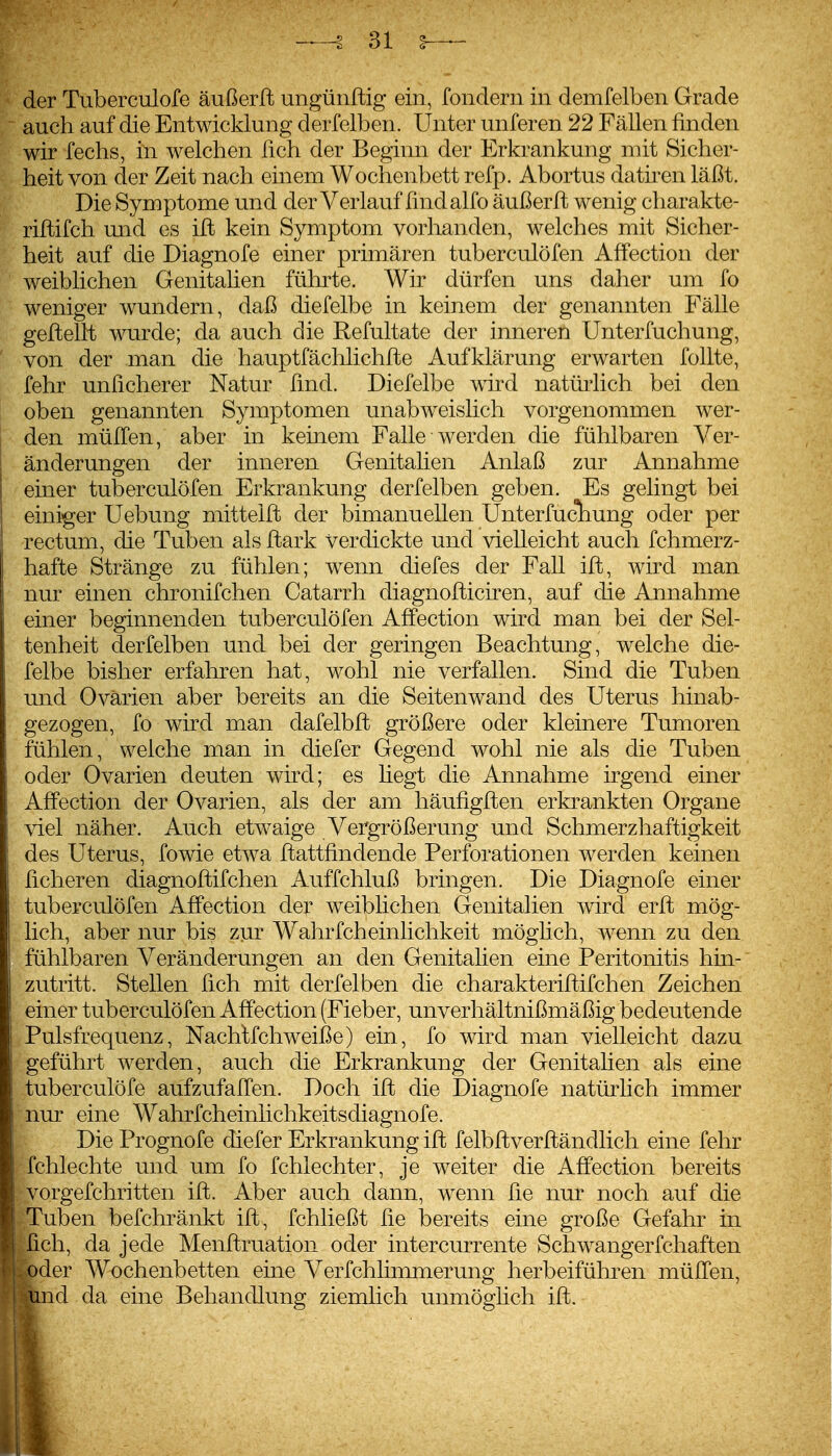 der Tuberculofe äußerft ungünftig ein, fondern in demfelben Grade auch auf die Entwicklung derfelben. Unter unferen 22 Fällen finden wir fechs, in welchen fich der Beginn der Erkrankung mit Sicher- heit von der Zeit nach einem Wochenbett refp. Abortus datiren läßt. Die Symptome und der Verlauf find alfo äußerft wenig charakte- riftifch und es ilt kein Symptom vorhanden, welches mit Sicher- heit auf die Diagnofe einer primären tuberculöfen Aflfection der weiblichen Genitahen führte. Wir dürfen uns daher um fo weniger wundern, daß diefelbe in keinem der genannten Fälle geftellt wurde; da auch die Refultate der inneren Unterfuchung, von der man die hauptfächlichfle Aufklärung erwarten follte, fehr unficherer Natur find. Diefelbe wird natürlich bei den oben genannten Symptomen unabweislich vorgenommen wer- den müITen, aber in keinem Falle werden die fühlbaren Ver- änderungen der inneren Genitalien Anlaß zur Annahme einer tuberculöfen Erkrankung derfelben geben. Es gelingt bei einiger Uebung mittelfl der bimanuellen Unterfucliung oder per rectum, die Tuben als ftark Verdickte und vielleicht auch fchmerz- hafte Stränge zu fühlen; wenn diefes der Fall ift, wu^d man nur einen chronifchen Catarrh diagnofticiren, auf die Annahme einer beginnenden tuberculöfen Affection wird man bei der Sel- tenheit derfelben und bei der geringen Beachtung, welche die- felbe bisher erfahren hat, wohl nie verfallen. Sind die Tuben und Ovarien aber bereits an die Seitenwand des Uterus hinab- gezogen, fo wird man dafelbft größere oder kleinere Tumoren fühlen, welche man in diefer Gegend wohl nie als die Tuben oder Ovarien deuten wird; es hegt die Annahme irgend einer Affection der Ovarien, als der am häufigften erkrankten Organe viel näher. Auch etwaige Vergrößerung und Schmerzhaftigkeit des Uterus, fowie etwa Ilattfindende Perforationen werden keinen fieberen diagnoflifchen Auffchluß bringen. Die Diagnofe einer tuberculöfen AflPection der weiblichen Genitalien wird erft mög- lich, aber nur bis zur Wahrfcheinlichkeit möglich, wenn zu den fühlbaren Veränderungen an den Genitalien eine Peritonitis hin- zutritt. Stellen fich mit derfelben die charakteriftifchen Zeichen einer tuberculöfen Affection (Fieber, unverhältnißmäßig bedeutende Pulsfrequenz, Nachlfchweiße) ein, fo wird man vielleicht dazu geführt werden, auch die Erkrankung der Genitahen als eine tuberculöfe aufzufallen. Doch ift die Diagnofe natürlich immer nur eine Wahrfcheinlichkeitsdiagnofe. Die Prognofe diefer Erkrankung ift felbftverfländlich eine fehr fchlechte und um fo fchlechter, je weiter die Affection bereits vorgefchritten ift. Aber auch dann, w^enn fie nur noch auf die Tuben befchränkt ift, fchließt fie bereits eine große Gefahr in fich, da jede Menftruation oder intercurrente Schwangerfchaften ,voder Wochenbetten eine Verfchlimmerung herbeifühi^en müffen, %md da eine Behandlung ziemlich unmöghch ift.