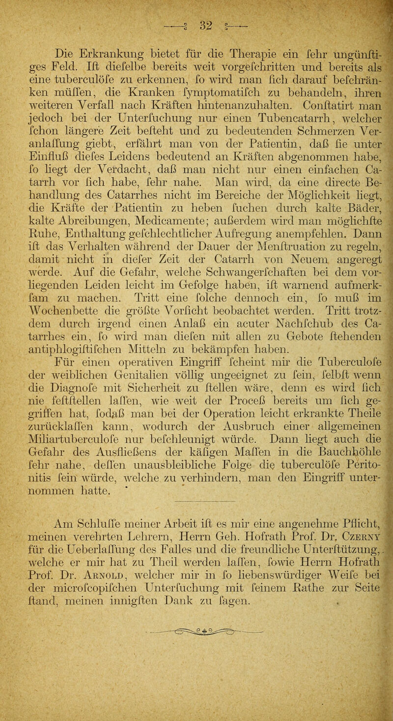 Die Erkrankung bietet für die Therapie ein fehr ungünlti- ges Feld. Ift diefelbe bereits weit vorgefchritten und bereits als eine tuberculöfe zu erkennen, fo wird man lieh darauf befchrän- ken müITen, die Kranken fymptomatifch zu behandeln, ihren weiteren Verfall nach Kräften hintenanzuhalten. Conftatirt man jedoch bei der Unterfuchung nur einen Tubencatarrh, welcher fchon längere Zeit befteht und zu bedeutenden Schmerzen Ver- anlalTung giebt, erfährt man von der Patientin, daß fie unter Einfluß diefes Leidens bedeutend an Kräften abgenommen habe, fo hegt der Verdacht, daß man nicht nur einen einfachen Ca- tarrh vor üch habe, fehr nahe. Man wird, da eine directe Be- handlung des Catarrhes nicht im Bereiche der Möglichkeit liegt, die Kräfte der Patientin zu heben fuchen durch kalte Bäder, kalte Abreibungen, Medicamente; außerdem wird man möglichfte Ruhe, Enthaltung gefchlechtlicher Aufregung anempfehlen. Dann ift das Verhalten während der Dauer der Menftruation zu regeln, damit nicht in diefer Zeit der Catarrh von Neuem angeregt werde. Auf die Gefahr, welche Schwangerfchaften bei dem vor- liegenden Leiden leicht im Gefolge haben, ift warnend aufmerk- fam zu machen. Tritt eine folche dennoch ein, fo muß im Wochenbette die größte Vorßcht beobachtet werden. Tritt trotz- dem durch irgend einen Anlaß ein acuter Nächfchub des Ca- tarrhes ein, fo wird man diefen mit allen zu Gebote ftehenden antiphlogiftifchen Mitteln zu bekämpfen haben. Für einen operativen Eingriff fcheint mir die Tuberculöfe der weiblichen Genitalien völlig ungeeignet zu fein, felbft wenn die Diagnofe mit Sicherheit zu ftellen wäre, denn es wird fich nie feftftellen laden, wie weit der Proceß bereits um lieh ge- griffen hat, fod^^ß man bei der Operation leicht erkrankte Theiie zurücklaffen kann, wodurch der Ausbruch einer allgemeinen Miliartuberculofe nur befchleunigt würde. Dann hegt auch die Gefahr des Ausfließens der käfigen Mafien in die Bauch^iöhle fehr nahe, deflen unausbleibliche Folge die tuberculöfe Perito- nitis fein würde, welche zu verhindern, man den Eingriff unter- nommen hatte. Am Schlufle meiner Arbeit ift es mir eine angenehme Pflicht, meinen verehrten Lehrern, Herrn Geh. Hofrath Prof. Dr. Czerny für die Ueberlaflung des Falles und die freundliche Unterftützung,. welche er mir hat zu Theil werden laflen, fowie Herrn Hofrath Prof. Dr. Arnold, welcher mir in fo liebenswürdiger Weife bei der microfcopifchen Unterfuchung mit feinem Käthe zur Seite ftand, meinen innigften Dank zu fagen.