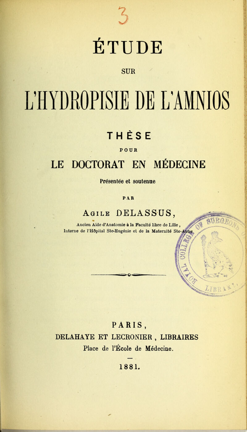 ? J ÉTUDE SUR L'HYDROPISIE DE LAMNIOS THÈSE POUR LE DOCTORAT EN MÉDECINE Présentée et soutenue PAR Agile DELASSUS, PARIS , DELAHAYE ET LEGRONIER , LIBRAIRES Place de l'Ecole de Médecine. 1881. L