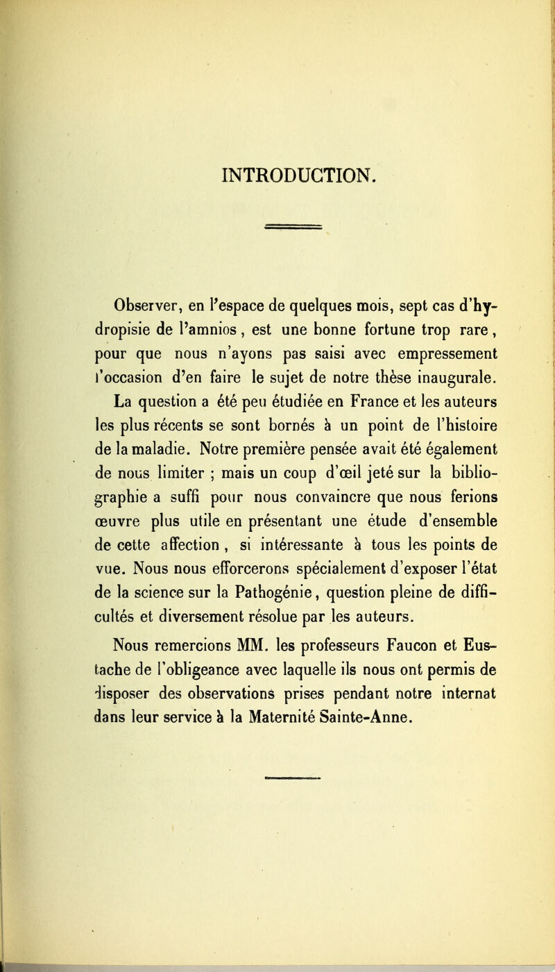 INTRODUCTION. Observer, en l'espace de quelques mois, sept cas d'hy- dropisie de Pamnios, est une bonne fortune trop rare, pour que nous n'ayons pas saisi avec empressement l'occasion d'en faire le sujet de notre thèse inaugurale. La question a été peu étudiée en France et les auteurs les plus récents se sont bornés à un point de l'histoire de la maladie. Notre première pensée avait été également de nous limiter ; mais un coup d'oeil jeté sur la biblio- graphie a suffi pour nous convaincre que nous ferions œuvre plus utile en présentant une étude d'ensemble de cette affection , si intéressante à tous les points de vue. Nous nous efforcerons spécialement d'exposer l'état de la science sur la Pathogénie, question pleine de diffi- cultés et diversement résolue par les auteurs. Nous remercions MM. les professeurs Faucon et Eus- tache de l'obligeance avec laquelle ils nous ont permis de disposer des observations prises pendant notre internat dans leur service à la Maternité Sainte-Anne.