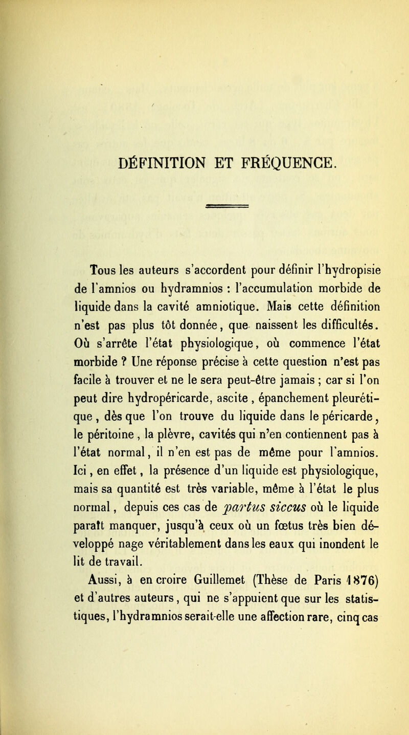 DÉFINITION ET FRÉQUENCE. Tous les auteurs s'accordent pour définir l'hydropisie de l'amnios ou hydramnios : l'accumulation morbide de liquide dans la cavité amniotique. Mais cette définition n'est pas plus tôt donnée, que naissent les difficultés. Où s'arrête l'état physiologique, où commence l'état morbide ? Une réponse précise à cette question n'est pas facile à trouver et ne le sera peut-être jamais ; car si Ton peut dire hydropéricarde, ascite , épanchement pleuréti- que , dès que l'on trouve du liquide dans le péricarde ? le péritoine , la plèvre, cavités qui n'en contiennent pas à l'état normal, il n'en est pas de même pour l'amnios. Ici, en effet, la présence d'un liquide est physiologique, mais sa quantité est très variable, même à l'état le plus normal, depuis ces cas de ypartus siccus où le liquide paraît manquer, jusqu'à ceux où un fœtus très bien dé- veloppé nage véritablement dans les eaux qui inondent le lit de travail. Aussi, à en croire Guillemet (Thèse de Paris 1876) et d'autres auteurs, qui ne s'appuient que sur les statis- tiques, l'hydramnios serait-elle une affection rare, cinq cas