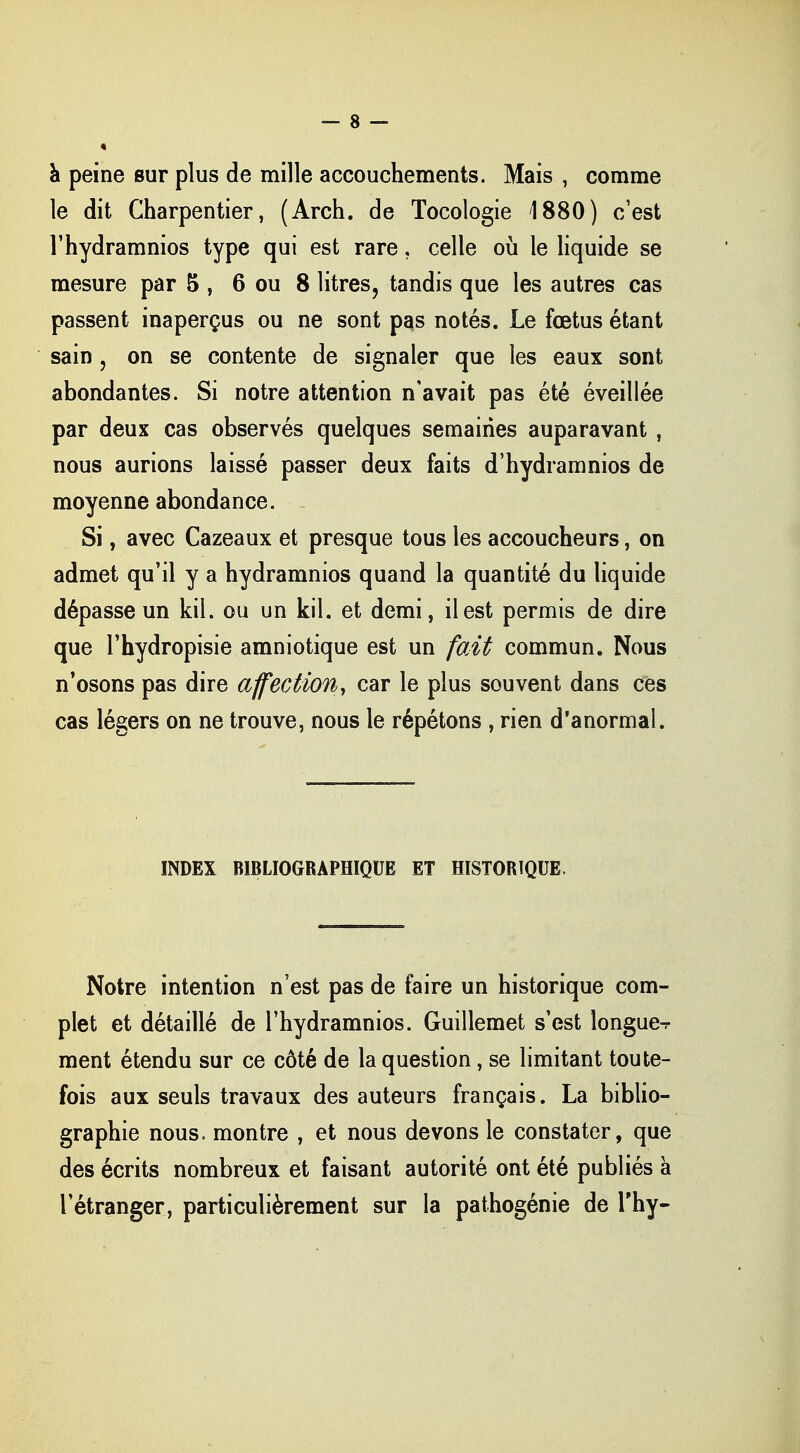 à peine sur plus de mille accouchements. Mais , comme le dit Charpentier, (Arch. de Tocologie 1880) c'est l'hydramnios type qui est rare, celle où le liquide se mesure par 5 , 6 ou 8 litres, tandis que les autres cas passent inaperçus ou ne sont pas notés. Le fœtus étant sain ? on se contente de signaler que les eaux sont abondantes. Si notre attention n'avait pas été éveillée par deux cas observés quelques semaines auparavant , nous aurions laissé passer deux faits d'hydramnios de moyenne abondance. Si, avec Cazeaux et presque tous les accoucheurs, on admet qu'il y a hydramnios quand la quantité du liquide dépasse un kil. ou un kil. et demi, il est permis de dire que l'hydropisie amniotique est un fait commun. Nous n'osons pas dire affection, car le plus souvent dans ces cas légers on ne trouve, nous le répétons , rien d'anormal. INDEX BIBLIOGRAPHIQUE ET HISTORIQUE. Notre intention n'est pas de faire un historique com- plet et détaillé de l'hydramnios. Guillemet s'est longue-r ment étendu sur ce côté de la question, se limitant toute- fois aux seuls travaux des auteurs français. La biblio- graphie nous, montre , et nous devons le constater, que des écrits nombreux et faisant autorité ont été publiés à l'étranger, particulièrement sur la pathogénie de Thy-