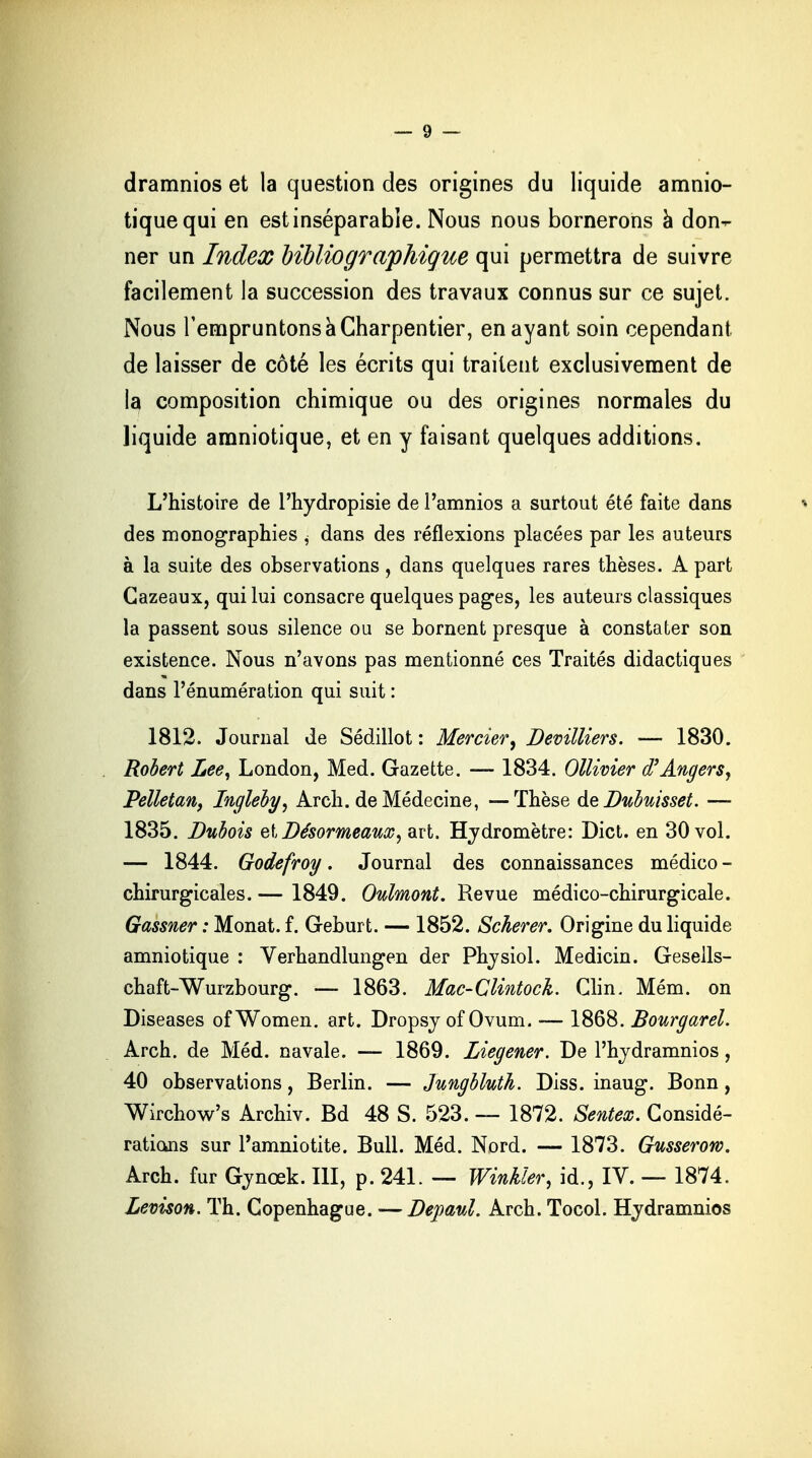 dramnios et la question des origines du liquide amnio- tique qui en est inséparable. Nous nous bornerons à don- ner un Index bibliographique qui permettra de suivre facilement la succession des travaux connus sur ce sujet. Nous l'empruntons a Charpentier, en ayant soin cependant de laisser de côté les écrits qui traitent exclusivement de ia composition chimique ou des origines normales du liquide amniotique, et en y faisant quelques additions. L'histoire de l'hydropisie de l'amnios a surtout été faite dans des monographies , dans des réflexions placées par les auteurs à la suite des observations, dans quelques rares thèses. A part Cazeaux, qui lui consacre quelques pages, les auteurs classiques la passent sous silence ou se bornent presque à constater son existence. Nous n'avons pas mentionné ces Traités didactiques dans l'énumération qui suit : 1812. Journal de Sédillot : Mercier, Devilliers. — 1830. Robert Lee, London, Med. Gazette. — 1834. Ollivier d'Angers, Pelletan, Ingleby, Arch. de Médecine, — Thèse de Dttbmsset. — 1835. Dubois elDésormeam, art. Hydromètre: Dict. en 30 vol. — 1844. Godefroy. Journal des connaissances médico - chirurgicales. — 1849. Oulmont. Revue médico-chirurgicale. Gassner : Monat. f. Geburt. — 1852. Scherer. Origine du liquide amniotique : Verhandlungen der Physiol. Medicin. Gesells- chaft-Wurzbourg. — 1863. Mac-Clintock. Clin. Mém. on Diseases ofWomen. art. Dropsy of Ovum. ■— 1868. Bourgarel. Arch. de Méd. navale. — 1869. Liegener. De Phydramnios, 40 observations, Berlin. — Jungbluth. Diss. inaug. Bonn , Wirchow's Archiv. Bd 48 S. 523. — 1872. Sentex. Considé- rations sur l'amniotite. Bull. Méd. Nord. — 1873. Gusserow. Arch. fur Gynœk. III, p. 241. — Winkler, id., IV. — 1874. Levison. Th. Copenhague. —Depaul. Arch. Tocol. Hydramnios