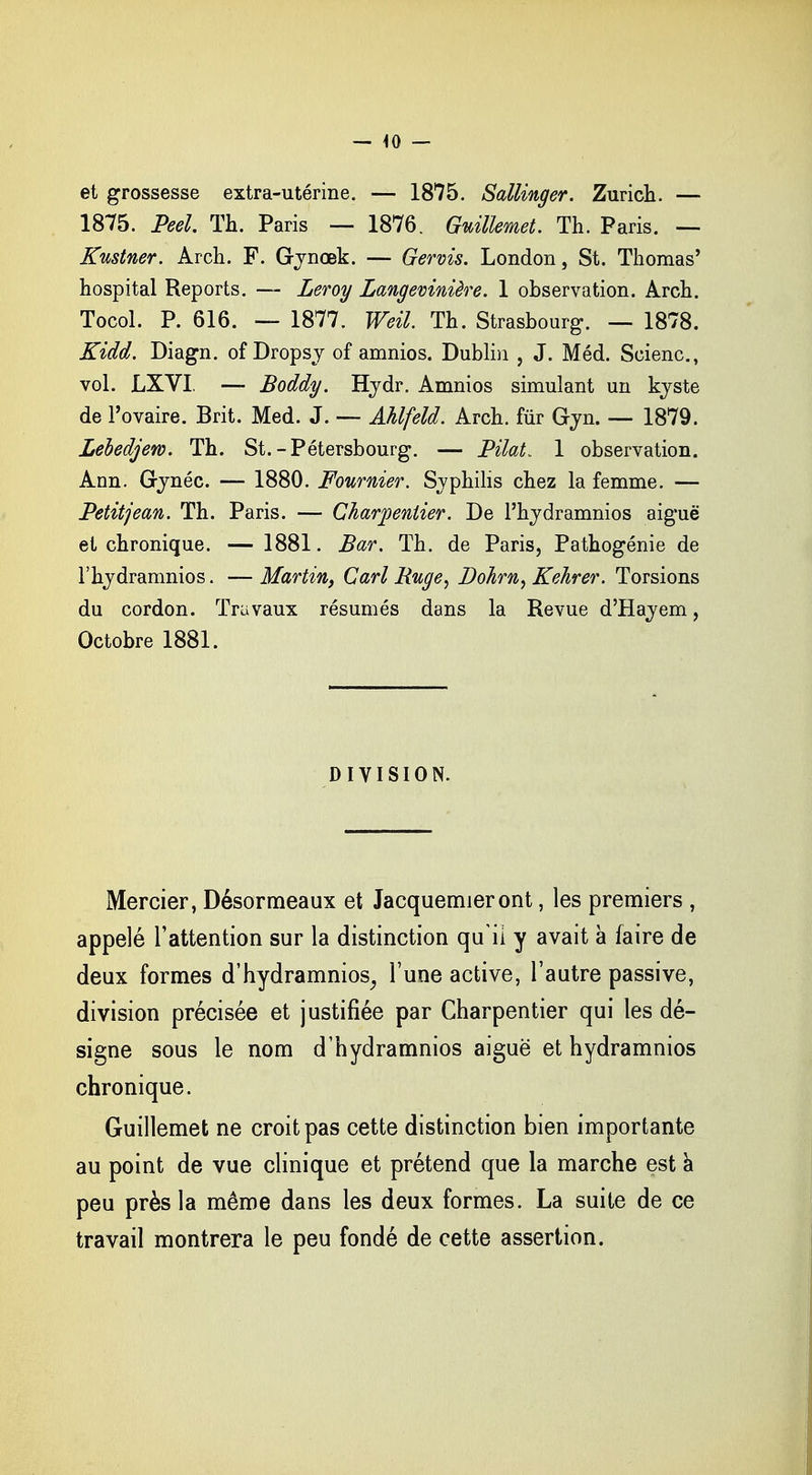 — -10 — et grossesse extra-utérine. — 1875. Sallinger. Zurich. — 1875. Peel Th. Paris — 1876. Guillemet. Th. Paris. — Kustner. Arch. F. Gynœk. — Gervis. London, St. Thomas' hospital Reports. — Leroy Langevinière. 1 observation. Arch. Tocol. P. 616. — 1877. Weil Th. Strasbourg. — 1878. Kidd. Diagn. of Dropsy of amnios. Dublin , J. Méd. Scienc, vol. LXVI — Boddy. Hydr. Amnios simulant un kyste de l'ovaire. Brit. Med. J. — Ahlfeld. Arch. fur Gyn. — 1879. Lebedjew. Th. St. -Pétersbourg. — Pilât. 1 observation. Ann. Gynéc. — 1880. Fournier. Syphilis chez la femme. — Petitjean. Th. Paris. — Charpentier. De l'hydramnîos aiguë et chronique. — 1881. Bar. Th. de Paris, Pathogénie de l'hydramnios. — Martin, Cari Buge, Dohrn, Kehrer. Torsions du cordon. Travaux résumés dans la Revue d'Hayem, Octobre 1881. DIVISION. Mercier, Désormeaux et Jacquemieront, les premiers , appelé l'attention sur la distinction quii y avait à faire de deux formes d'hydramnios, l'une active, l'autre passive, division précisée et justifiée par Charpentier qui les dé- signe sous le nom d'hydramnios aiguë et hydramnios chronique. Guillemet ne croit pas cette distinction bien importante au point de vue clinique et prétend que la marche est a peu près la même dans les deux formes. La suite de ce travail montrera le peu fondé de cette assertion.