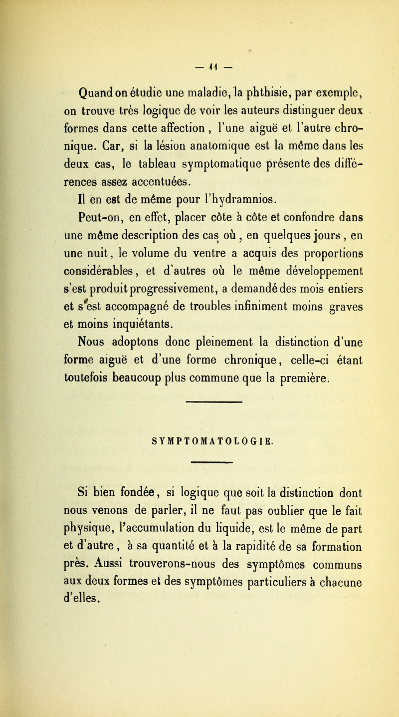 Quand on étudie une maladie, la phthisie, par exemple, on trouve très logique de voir les auteurs distinguer deux formes dans cette affection , l'une aiguë et l'autre chro- nique. Car, si la lésion anatomique est la même dans les deux cas, le tableau symptomatique présente des diffé- rences assez accentuées. Il en est de même pour l'hydramnios. Peut-on, en effet, placer côte a côte et confondre dans une même description des cas où , en quelques jours , en une nuit, le volume du ventre a acquis des proportions considérables, et d'autres où le même développement s'est produit progressivement, a demandé des mois entiers et s'est accompagné de troubles infiniment moins graves et moins inquiétants. Nous adoptons donc pleinement la distinction d'une forme aiguë et d'une forme chronique, celle-ci étant toutefois beaucoup plus commune que la première. SYMPTOMATOLOGIE. Si bien fondée, si logique que soit la distinction dont nous venons de parler, il ne faut pas oublier que le fait physique, l'accumulation du liquide, est le même de part et d'autre , à sa quantité et a la rapidité de sa formation près. Aussi trouverons-nous des symptômes communs aux deux formes et des symptômes particuliers à chacune d'elles.