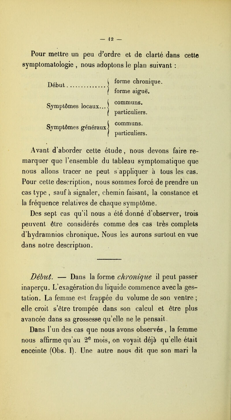Pour mettre un peu d'ordre et de clarté dans cette symptomatologie , nous adoptons le plan suivant : forme chronique, forme aiguë. \ communs. Symptômes locaux.. J particuliers, communs, particuliers. Avant d'aborder cette étude, nous devons faire re- marquer que l'ensemble du tableau symptomatique que nous allons tracer ne peut s'appliquer à tous les cas. Pour cette description, nous sommes forcé de prendre un cas type , sauf à signaler, chemin faisant, la constance et la fréquence relatives de chaque symptôme. Des sept cas qu'il nous a été donné d'observer, trois peuvent être considérés comme des cas très complets d'hydramnios chronique. Nous les aurons surtout en vue dans notre description. Déhut Symptômes généraux Début. — Dans la forme chronique il peut passer inaperçu. L'exagération du liquide commence avec la ges- tation. La femme est frappée du volume de son ventre ; elle croit s'être trompée dans son calcul et être plus avancée dans sa grossesse qu'elle ne le pensait. Dans l'un des cas que nous avons observés , la femme nous affirme qu'au 2e mois, on voyait déjà qu'elle était enceinte (Obs. I). Une autre nous dit que son mari la