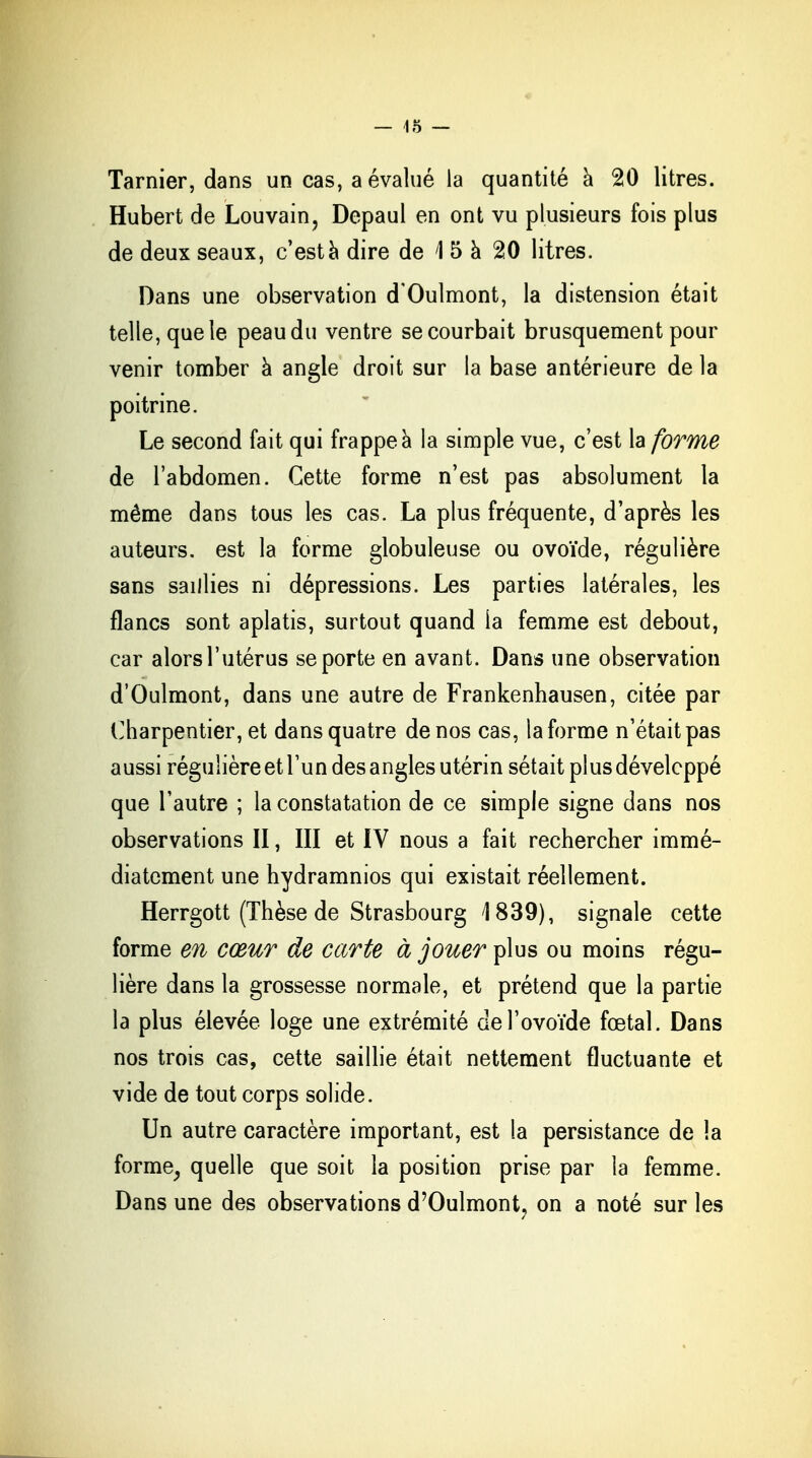 Tarnier, dans un cas, a évalué la quantité à 20 litres. Hubert de Louvain, Depaul en ont vu plusieurs fois plus de deux seaux, c'est a dire de 1 5 à 20 litres. Dans une observation d'Oulmont, la distension était telle, que le peau du ventre se courbait brusquement pour venir tomber à angle droit sur la base antérieure de la poitrine. Le second fait qui frappe à la simple vue, c'est la forme de l'abdomen. Cette forme n'est pas absolument la même dans tous les cas. La plus fréquente, d'après les auteurs, est la forme globuleuse ou ovoïde, régulière sans saillies ni dépressions. Les parties latérales, les flancs sont aplatis, surtout quand ia femme est debout, car alors l'utérus se porte en avant. Dans une observation d'Oulmont, dans une autre de Frankenhausen, citée par Charpentier, et dans quatre de nos cas, la forme n'était pas aussi régulière et l'un des angles utérin sétait plus développé que l'autre ; la constatation de ce simple signe dans nos observations II, III et IV nous a fait rechercher immé- diatement une hydramnios qui existait réellement. Herrgott (Thèse de Strasbourg 1839), signale cette forme m cœur de carte à jouer plus ou moins régu- lière dans la grossesse normale, et prétend que la partie la plus élevée loge une extrémité de l'ovoïde foetal. Dans nos trois cas, cette saillie était nettement fluctuante et vide de tout corps solide. Un autre caractère important, est la persistance de la forme, quelle que soit la position prise par la femme. Dans une des observations d'Oulmont, on a noté sur les