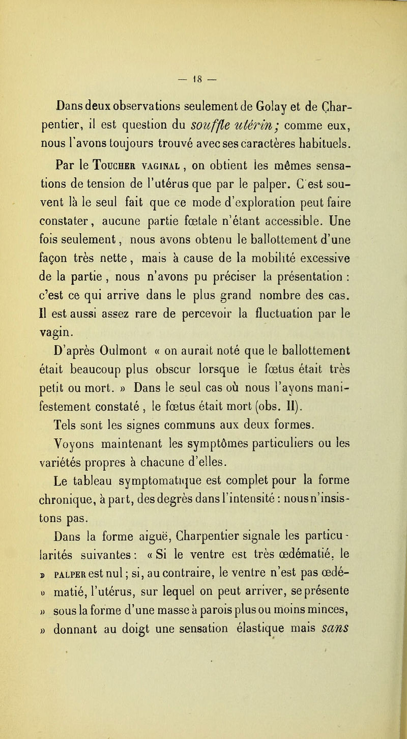 Dans deux observations seulement de Golay et de Char- pentier, il est question du souffle utérin; comme eux, nous l'avons toujours trouvé avec ses caractères habituels. Par le Toucher vaginal , on obtient les mêmes sensa- tions de tension de l'utérus que par le palper. G est sou- vent là le seul fait que ce mode d'exploration peut faire constater, aucune partie fœtale n'étant accessible. Une fois seulement, nous avons obtenu le ballottement d'une façon très nette, mais a cause de la mobilité excessive de la partie , nous n'avons pu préciser la présentation : c'est ce qui arrive dans le plus grand nombre des cas. Il est aussi assez rare de percevoir la fluctuation par le vagin. D'après Oulmont « on aurait noté que le ballottement était beaucoup plus obscur lorsque le fœtus était très petit ou mort. » Dans le seul cas où nous l'ayons mani- festement constaté , le fœtus était mort (obs. II). Tels sont les signes communs aux deux formes. Voyons maintenant les symptômes particuliers ou les variétés propres a chacune d'elles. Le tableau symptomatique est complet pour la forme chronique, à part, des degrés dans l'intensité : nous n'insis- tons pas. Dans la forme aiguë, Charpentier signale les particu - larités suivantes : « Si le ventre est très œdématié, le » palper est nul ; si, au contraire, le ventre n'est pas œdé- o matié, l'utérus, sur lequel on peut arriver, se présente » sous la forme d'une masse à parois plus ou moins minces, » donnant au doigt une sensation élastique mais sans