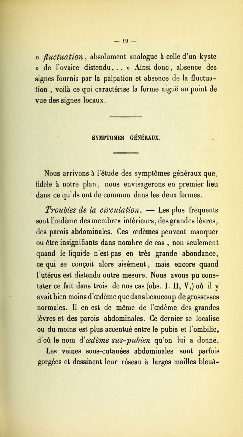 » fluctuation, absolument analogue à celle d'un kyste » de l'ovaire distendu...» Ainsi donc, absence des signes fournis par la palpation et absence de la fluctua- tion , voilà ce qui caractérise la forme aiguë au point de vue des signes locaux. SYMPTOMES GÉNÉRAUX. Nous arrivons a l'étude des symptômes généraux que. fidèle à notre plan, nous envisagerons en premier lieu dans ce qu'ils ont de commun dans les deux formes. Troubles de la circulation, — Les plus fréquents sont l'œdème des membres inférieurs, des grandes lèvres, des parois abdominales. Ces œdèmes peuvent manquer ou être insignifiants dans nombre de cas , non seulement quand le liquide n'est pas en très grande abondance, ce qui se conçoit alors aisément, mais encore quand l'utérus est distendu outre mesure. Nous avons pu cons- tater ce fait dans trois de nos cas (obs. I. II, V,) où il y avait bien moins d'œdème que dans beaucoup de grossesses normales. Il en est de même de l'œdème des grandes lèvres et des parois abdominales. Ce dernier se localise ou du moins est plus accentué entre le pubis et l'ombilic, d'où le nom d'œdème sus-pubien qu'on lui a donné. Les veines sous-cutanées abdominales sont parfois gorgées et dessinent leur réseau à larges mailles bleuâ-