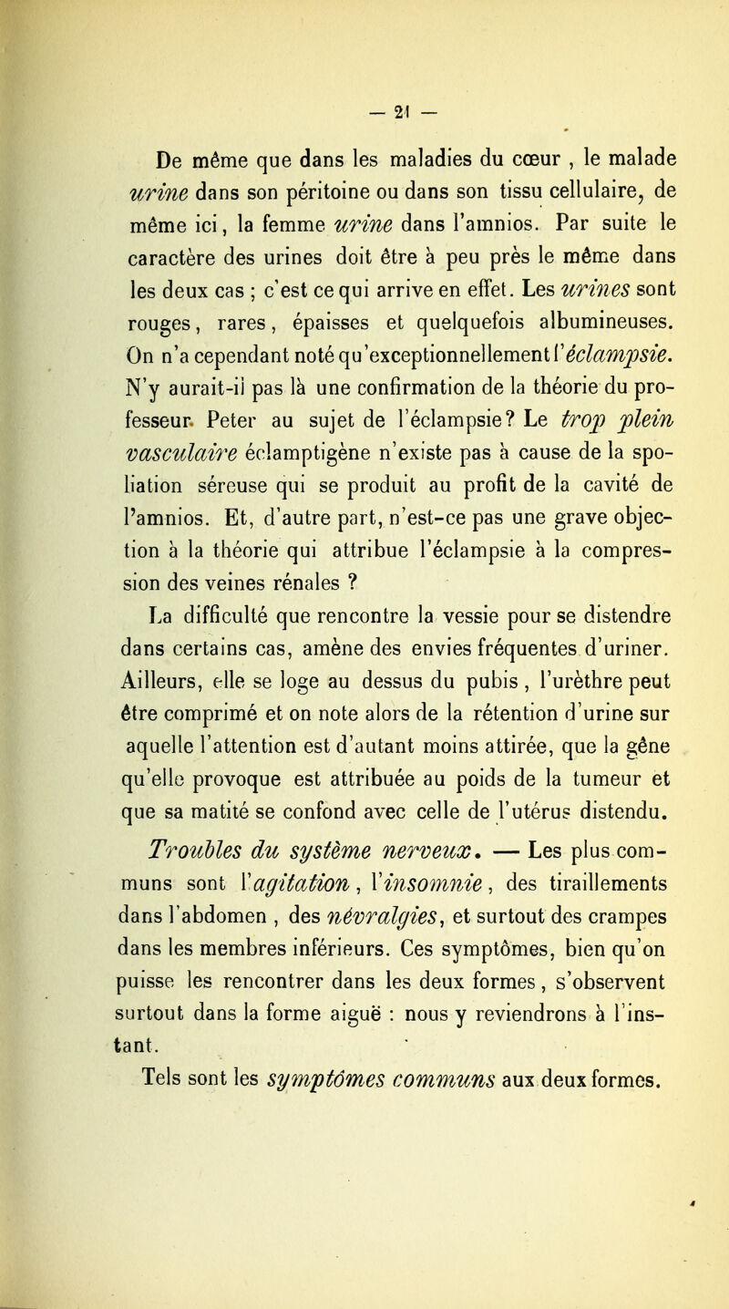 — 24 — De même que dans les maladies du cœur , le malade urine dans son péritoine ou dans son tissu cellulaire, de même ici, la femme urine dans l'amnios. Par suite le caractère des urines doit être a peu près le même dans les deux cas ; c'est ce qui arrive en effet. Les urines sont rouges, rares, épaisses et quelquefois albumineuses. On n'a cependant noté qu'exceptionnellement Xéclampsie. N'y aurait-ii pas la une confirmation de la théorie du pro- fesseur. Peter au sujet de l'éclampsie? Le trop plein vasculaire éclamptigène n'existe pas à cause de la spo- liation séreuse qui se produit au profit de la cavité de l'amnios. Et, d'autre part, n'est-ce pas une grave objec- tion à la théorie qui attribue l'éclampsie à la compres- sion des veines rénales ? La difficulté que rencontre la vessie pour se distendre dans certains cas, amène des envies fréquentes d'uriner. Ailleurs, elle se loge au dessus du pubis , l'urèthre peut être comprimé et on note alors de la rétention d'urine sur aquelle l'attention est d'autant moins attirée, que la gêne qu'elle provoque est attribuée au poids de la tumeur et que sa matité se confond avec celle de l'utérus distendu. Troubles du système nerveux. — Les plus com- muns sont Y agitation , X insomnie , des tiraillements dans l'abdomen , des névralgies, et surtout des crampes dans les membres inférieurs. Ces symptômes, bien qu'on puisse les rencontrer dans les deux formes, s'observent surtout dans la forme aiguë : nous y reviendrons à l'ins- tant. Tels sont les symptômes communs aux deux formes.