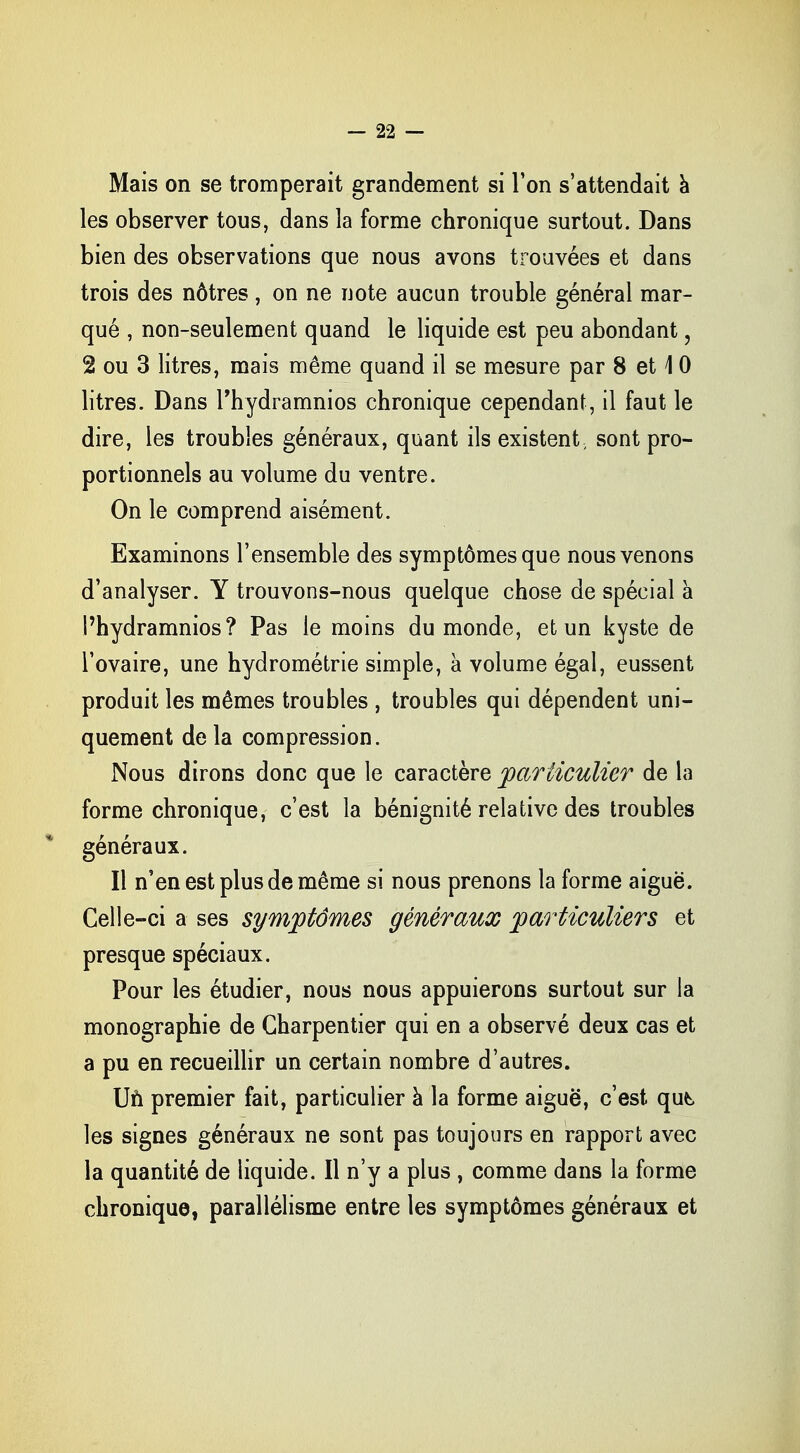Mais on se tromperait grandement si l'on s'attendait à les observer tous, dans la forme chronique surtout. Dans bien des observations que nous avons trouvées et dans trois des nôtres, on ne note aucun trouble général mar- qué , non-seulement quand le liquide est peu abondant, 2 ou 3 litres, mais même quand il se mesure par 8 et 1 0 litres. Dans l'hydramnios chronique cependant, il faut le dire, les troubles généraux, quant ils existent, sont pro- portionnels au volume du ventre. On le comprend aisément. Examinons l'ensemble des symptômes que nous venons d'analyser. Y trouvons-nous quelque chose de spécial a Phydramnios? Pas le moins du monde, et un kyste de l'ovaire, une hydrométrie simple, à volume égal, eussent produit les mêmes troubles , troubles qui dépendent uni- quement de la compression. Nous dirons donc que le caractère particulier de la forme chronique, c'est la bénignité relative des troubles généraux. Il n'en est plus de même si nous prenons la forme aiguë. Celle-ci a ses symptômes généraux particuliers et presque spéciaux. Pour les étudier, nous nous appuierons surtout sur la monographie de Charpentier qui en a observé deux cas et a pu en recueillir un certain nombre d'autres. Un premier fait, particulier à la forme aiguë, c'est qut, les signes généraux ne sont pas toujours en rapport avec la quantité de liquide. Il n'y a plus , comme dans la forme chronique, parallélisme entre les symptômes généraux et