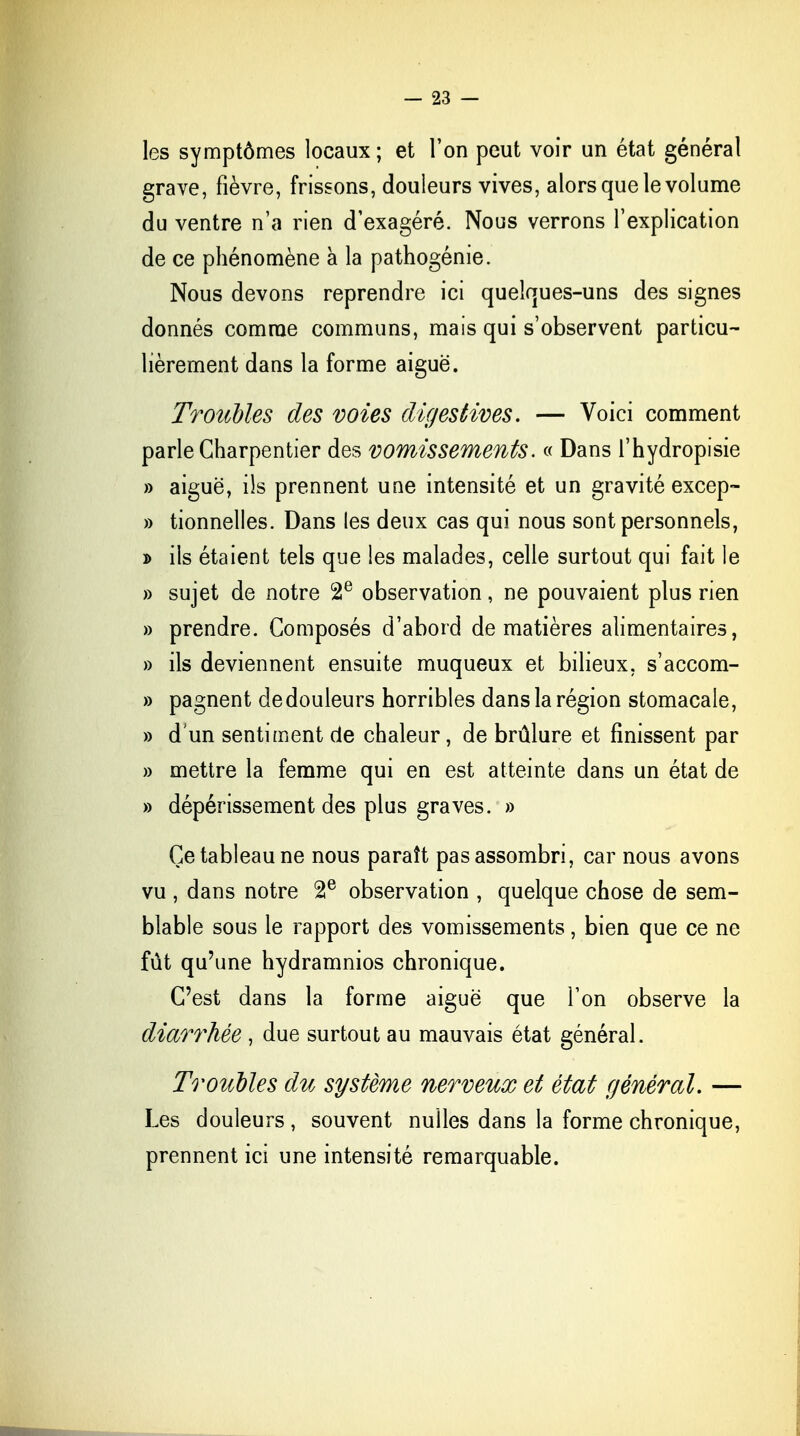 les symptômes locaux; et l'on peut voir un état général grave, fièvre, frissons, douleurs vives, alors que le volume du ventre n'a rien d'exagéré. Nous verrons l'explication de ce phénomène à la pathogénie. Nous devons reprendre ici quelcjues-uns des signes donnés comme communs, mais qui s'observent particu- lièrement dans la forme aiguë. Troubles des voies digestives. — Voici comment parle Charpentier des vomissements. « Dans l'hydropisie » aiguë, ils prennent une intensité et un gravité excep- » tionnelles. Dans les deux cas qui nous sont personnels, » ils étaient tels que les malades, celle surtout qui fait le » sujet de notre 2e observation, ne pouvaient plus rien » prendre. Composés d'abord de matières alimentaires, » ils deviennent ensuite muqueux et bilieux, s'accom- » pagnent de douleurs horribles dans la région stomacale, » d'un sentiment de chaleur, de brûlure et finissent par » mettre la femme qui en est atteinte dans un état de » dépérissement des plus graves. » Ce tableau ne nous paraît pas assombri, car nous avons vu , dans notre 2e observation , quelque chose de sem- blable sous le rapport des vomissements, bien que ce ne fût qu'une hydramnios chronique. C'est dans la forme aiguë que l'on observe la diarrhée, due surtout au mauvais état général. Troubles du système nerveux et état général. — Les douleurs , souvent nulles dans la forme chronique, prennent ici une intensité remarquable.