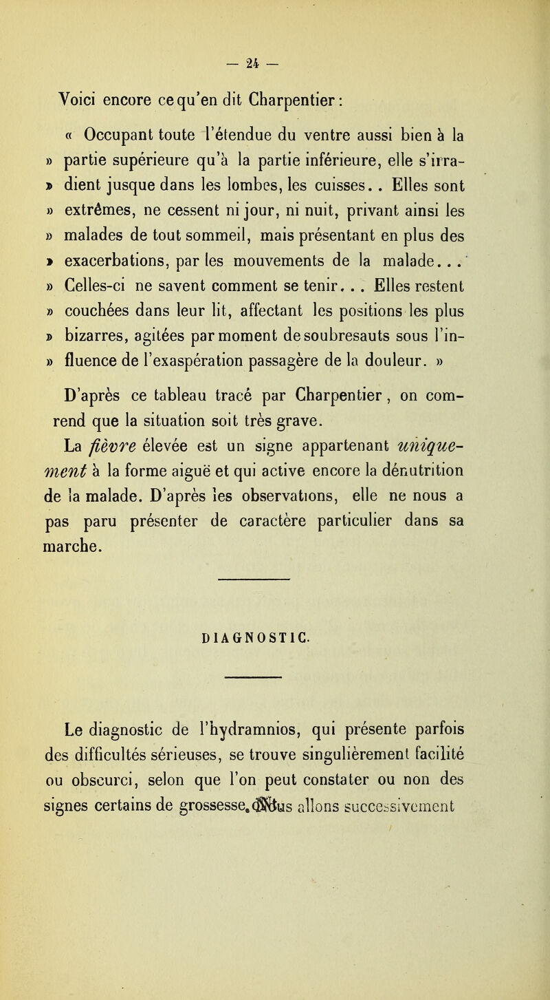 Voici encore ce qu'en dit Charpentier: « Occupant toute l'étendue du ventre aussi bien à la » partie supérieure qu'à la partie inférieure, elle s'iira- » dient jusque dans les lombes, les cuisses. . Elles sont » extrêmes, ne cessent ni jour, ni nuit, privant ainsi les » malades de tout sommeil, mais présentant en plus des » exacerbations, par les mouvements de la malade. . . » Celles-ci ne savent comment se tenir. . . Elles restent » couchées dans leur lit, affectant les positions les plus » bizarres, agitées par moment de soubresauts sous l'in- » fluence de l'exaspération passagère de la douleur. » D'après ce tableau tracé par Charpentier, on com- rend que la situation soit très grave. La fièvre élevée est un signe appartenant unique- ment à la forme aiguë et qui active encore la dénutrition de la malade. D'après les observations, elle ne nous a pas paru présenter de caractère particulier dans sa marche. DIAGNOSTIC Le diagnostic de l'hydramnios, qui présente parfois des difficultés sérieuses, se trouve singulièrement facilité ou obscurci, selon que Ton peut constater ou non des signes certains de grossesse,(ïî&us allons successivement