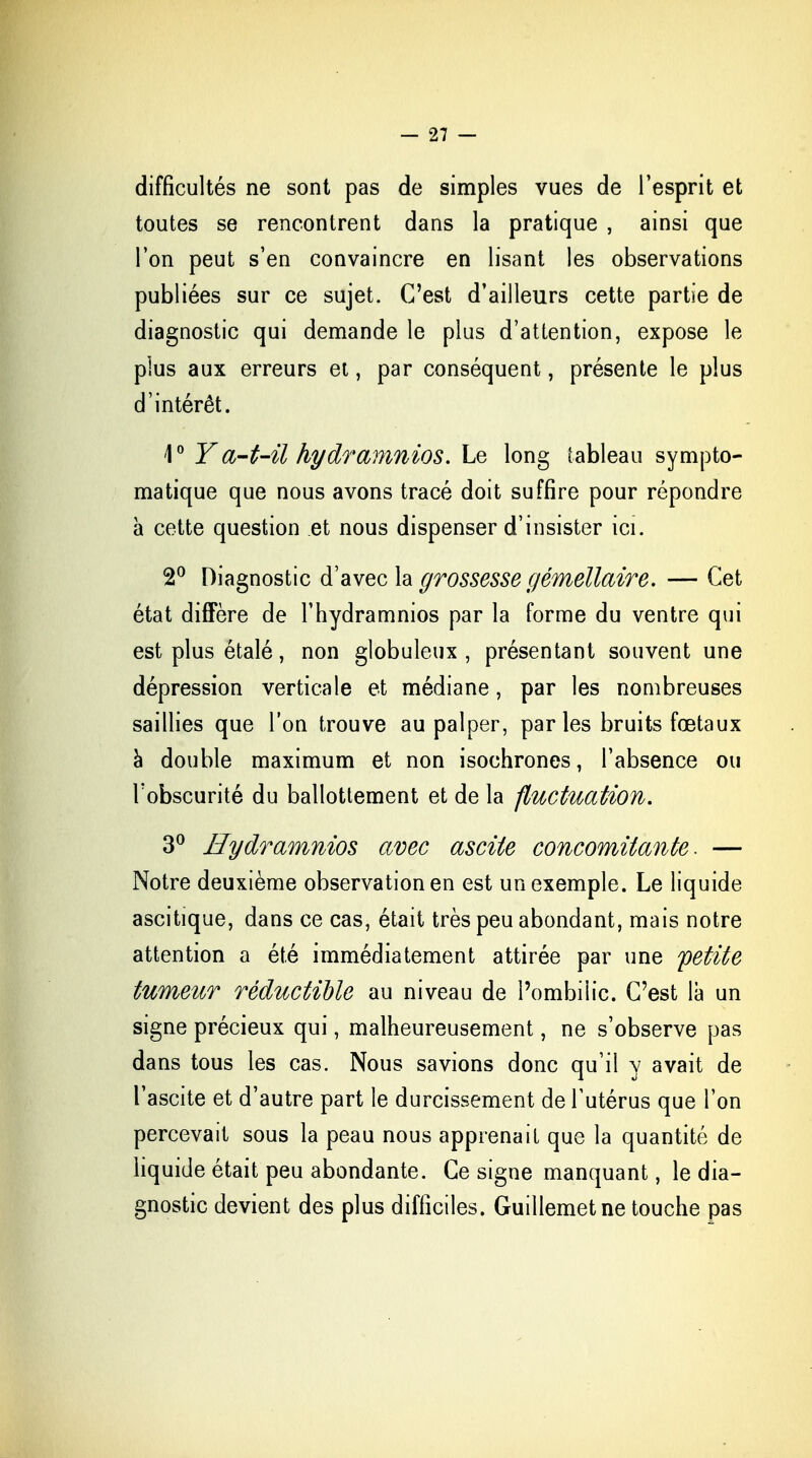 difficultés ne sont pas de simples vues de l'esprit et toutes se rencontrent dans la pratique , ainsi que l'on peut s'en convaincre en lisant les observations publiées sur ce sujet. C'est d'ailleurs cette partie de diagnostic qui demande le plus d'attention, expose le plus aux erreurs et, par conséquent, présente le plus d'intérêt. 4° Y a-t-il hydramnios. Le long tableau sympto- matique que nous avons tracé doit suffire pour répondre a cette question et nous dispenser d'insister ici. 2° Diagnostic d'avec la grossesse gémellaire. — Cet état diffère de l'hydramnios par la forme du ventre qui est plus étalé, non globuleux , présentant souvent une dépression verticale et médiane, par les nombreuses saillies que l'on trouve au palper, par les bruits fœtaux à double maximum et non isochrones, l'absence ou l'obscurité du ballottement et de la fluctuation. 3° Hydramnios avec ascite concomitante. — Notre deuxième observation en est un exemple. Le liquide ascitique, dans ce cas, était très peu abondant, mais notre attention a été immédiatement attirée par une petite tumeur réductible au niveau de î'ombiiic. C'est là un signe précieux qui, malheureusement, ne s'observe pas dans tous les cas. Nous savions donc qu'il y avait de l'ascite et d'autre part le durcissement de l'utérus que l'on percevait sous la peau nous apprenait que la quantité de liquide était peu abondante. Ce signe manquant, le dia- gnostic devient des plus difficiles. Guillemet ne touche pas