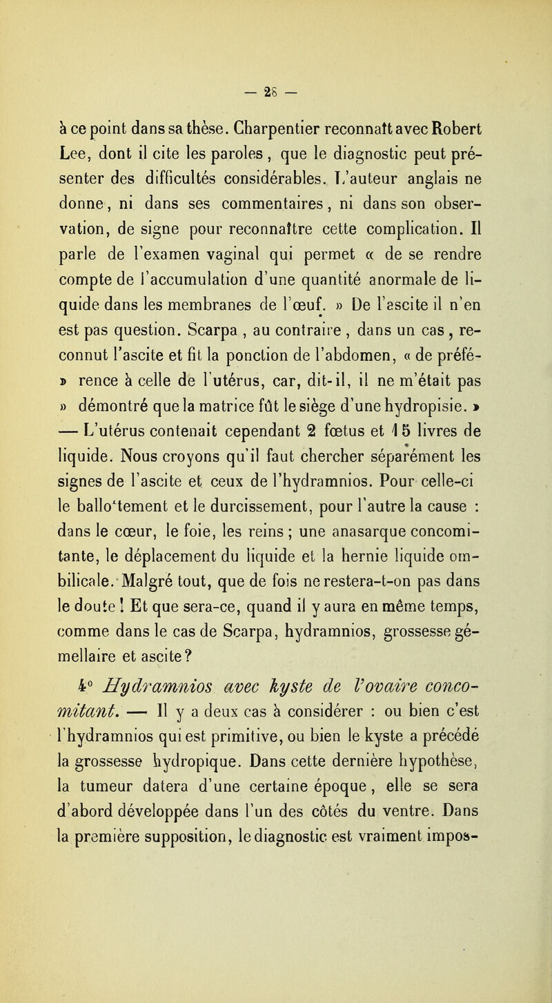 à ce point dans sa thèse. Charpentier reconnaît avec Robert Lee, dont il cite les paroles , que le diagnostic peut pré- senter des difficultés considérables. L'auteur anglais ne donne, ni dans ses commentaires, ni dans son obser- vation, de signe pour reconnaître cette complication. Il parle de l'examen vaginal qui permet « de se rendre compte de l'accumulation d'une quantité anormale de li- quide dans les membranes de l'œuf. » De l'ascite il n'en est pas question. Scarpa , au contraire , dans un cas , re- connut l'ascite et fit la ponction de l'abdomen, « de préfé- j> rence à celle de l'utérus, car, dit-il, il ne m'était pas » démontré que la matrice fût le siège d'une hydropisie. » — L'utérus contenait cependant 2 foetus et 1 5 livres de liquide. Nous croyons qu'il faut chercher séparément les signes de l'ascite et ceux de l'hydramnios. Pour celle-ci le ballottement et le durcissement, pour l'autre la cause : dans le cœur, le foie, les reins ; une anasarque concomi- tante, le déplacement du liquide et la hernie liquide om- bilicale. Malgré tout, que de fois ne restera-t-on pas dans le doute ! Et que sera-ce, quand il y aura en même temps, comme dans le cas de Scarpa, hydramnios, grossesse gé- mellaire et ascite? 4° Hydramnios avec kyste de l'ovaire conco- mitant. — Il y a deux cas à considérer : ou bien c'est l hydramnios qui est primitive, ou bien le kyste a précédé la grossesse hydropique. Dans cette dernière hypothèse, la tumeur datera d'une certaine époque, elle se sera d'abord développée dans l'un des côtés du ventre. Dans la première supposition, le diagnostic est vraiment impos*-