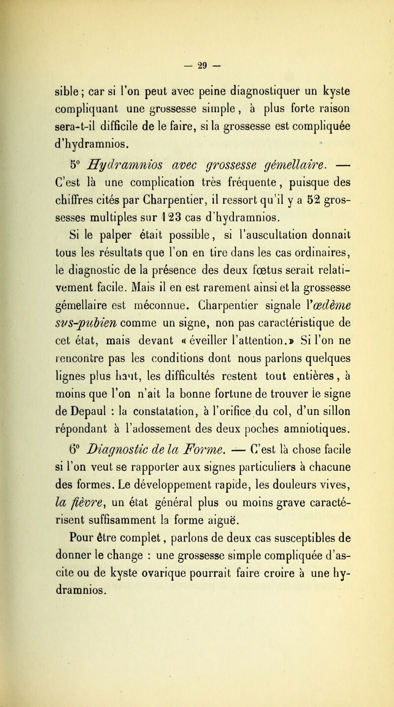 sible ; car si l'on peut avec peine diagnostiquer un kyste compliquant une grossesse simple, à plus forte raison sera-t-il difficile de le faire, si la grossesse est compliquée d'hydramnios. 5° Eydramnios avec grossesse gémellaire. — C'est là une complication très fréquente, puisque des chiffres cités par Charpentier, il ressort qu'il y a 52 gros- sesses multiples sur 123 cas d'hydramnios. Si le palper était possible, si l'auscultation donnait tous les résultats que l'on en tire dans les cas ordinaires, le diagnostic de la présence des deux fœtus serait relati- vement facile. Mais il en est rarement ainsi et la grossesse gémellaire est méconnue. Charpentier signale Y œdème svs-fubien comme un signe, non pas caractéristique de cet état, mais devant a éveiller l'attention.» Si l'on ne rencontre pas les conditions dont nous parlons quelques lignes plus haut, les difficultés restent tout entières, à moins que l'on n'ait la bonne fortune de trouver le signe de Depaul : la constatation, à l'orifice du col, d'un sillon répondant à l'adossement des deux poches amniotiques. 6° Diagnostic de la Forme. — C'est là chose facile si l'on veut se rapporter aux signes particuliers à chacune des formes. Le développement rapide, les douleurs vives, la fièvre, un état général plus ou moins grave caracté- risent suffisamment la forme aiguë. Pour être complet, parlons de deux cas susceptibles de donner le change : une grossesse simple compliquée d'as- cite ou de kyste ovarique pourrait faire croire à une hy- dramnios.