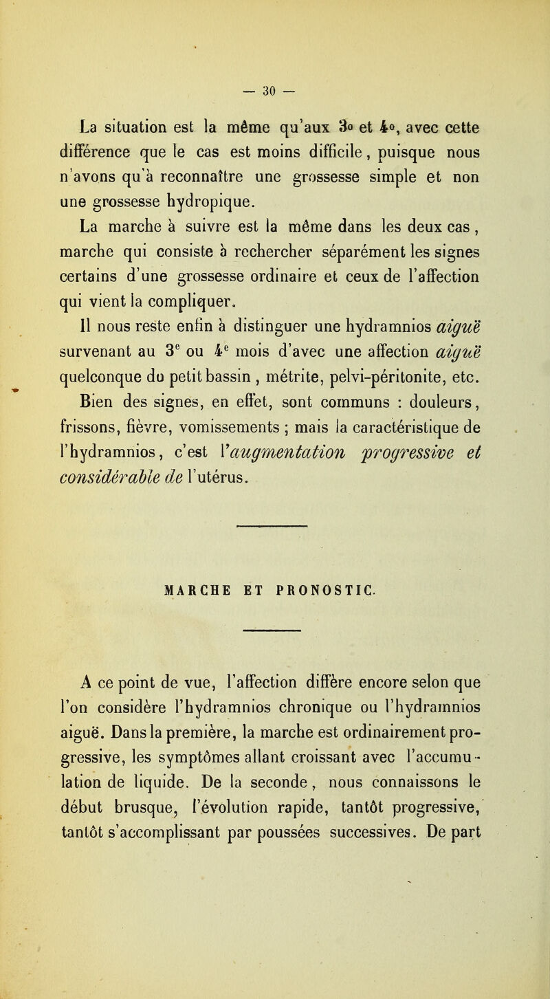 La situation est la même qu'aux 3<> et 4<>, avec cette différence que le cas est moins difficile, puisque nous n'avons qu'à reconnaître une grossesse simple et non une grossesse hydropique. La marche à suivre est la même dans les deux cas, marche qui consiste à rechercher séparément les signes certains d'une grossesse ordinaire et ceux de l'affection qui vient la compliquer. Il nous reste enfin à distinguer une hydramnios aiguë survenant au 3e ou 4e mois d'avec une affection aiguë quelconque do petit bassin , métrite, pelvi-péritonite, etc. Bien des signes, en effet, sont communs : douleurs, frissons, fièvre, vomissements ; mais la caractéristique de l'hydramnios, c'est Y augmentation progressive et considérable de l'utérus. MARCHE ET PRONOSTIC. A ce point de vue, l'affection diffère encore selon que Ton considère l'hydramnios chronique ou l'hydramnios aiguë. Dans la première, la marche est ordinairement pro- gressive, les symptômes allant croissant avec l'accumu- lation de liquide. De la seconde, nous connaissons le début brusque, l'évolution rapide, tantôt progressive, tantôt s'accomplissant par poussées successives. Départ