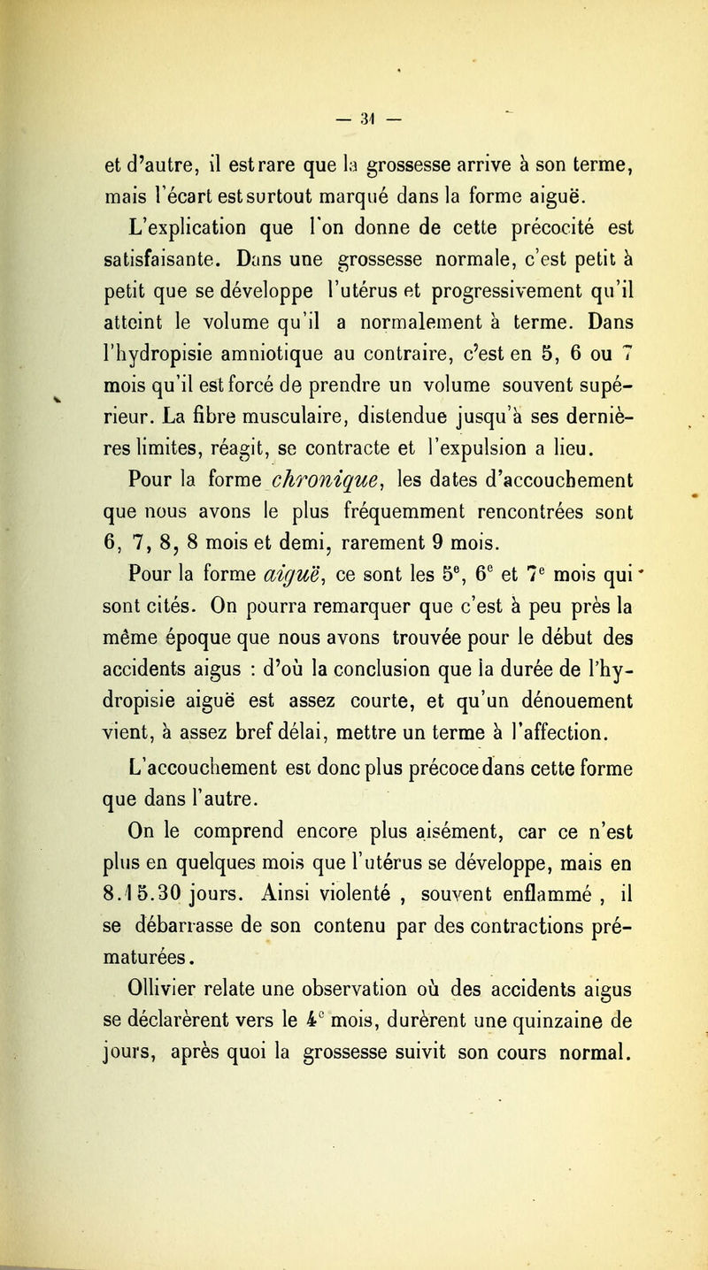 — 34 — et d'autre, il est rare que la grossesse arrive à son terme, mais Fécart est surtout marqué dans la forme aiguë. L'explication que l'on donne de cette précocité est satisfaisante. Dans une grossesse normale, c'est petit à petit que se développe l'utérus et progressivement qu'il atteint le volume qu'il a normalement à terme. Dans l'hydropisie amniotique au contraire, c'est en 5, 6 ou 7 mois qu'il est forcé de prendre un volume souvent supé- rieur. La fibre musculaire, distendue jusqu'à ses derniè- res limites, réagit, se contracte et l'expulsion a lieu. Pour la forme chronique, les dates d'accouchement que nous avons le plus fréquemment rencontrées sont 6, 7, 8? 8 mois et demi, rarement 9 mois. Pour la forme aiguë, ce sont les 5e, 6e et 7e mois qui * sont cités. On pourra remarquer que c'est a peu près la même époque que nous avons trouvée pour le début des accidents aigus : d'où la conclusion que la durée de l'hy- dropisie aiguë est assez courte, et qu'un dénouement vient, à assez bref délai, mettre un terme à l'affection. L'accouchement est donc plus précoce dans cette forme que dans l'autre. On le comprend encore plus aisément, car ce n'est plus en quelques mois que l'utérus se développe, mais en 8.1 5.30 jours. Ainsi violenté , souvent enflammé, il se débarrasse de son contenu par des contractions pré- maturées . Ollivier relate une observation où des accidents aigus se déclarèrent vers le 4e mois, durèrent une quinzaine de jours, après quoi la grossesse suivit son cours normal.