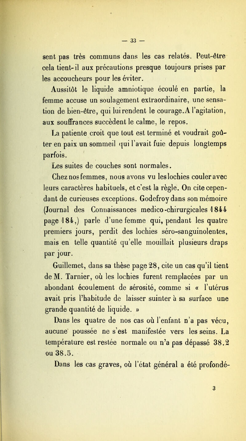 sent pas très communs dans les cas relatés. Peut-être cela tient-il aux précautions presque toujours prises par les accoucheurs pour les éviter. Aussitôt le liquide amniotique écoulé en partie, la femme accuse un soulagement extraordinaire, une sensa- tion de bien-être, qui lui rendent le courage. A l'agitation, aux souffrances succèdent le calme, le repos. La patiente croit que tout est terminé et voudrait goû- ter en paix un sommeil qui l'avait fuie depuis longtemps parfois. Les suites de couches sont normales. Chez nos femmes, nous avons vu les lochies couler avec leurs caractères habituels, et c'est la règle. On cite cepen- dant de curieuses exceptions. Godefroydans son mémoire (Journal des Connaissances medico-chirurgicales 1844 page! 84,) parle d'une femme qui, pendant les quatre premiers jours, perdit des lochies séro-sanguinolentes, mais en telle quantité qu'elle mouillait plusieurs draps par jour. Guillemet, dans sa thèse page 28, cite un cas qu'il tient de M. Tarnier, où les lochies furent remplacées par un abondant écoulement de sérosité, comme si « l'utérus avait pris l'habitude de laisser suinter à sa surface une grande quantité de liquide. » Dans les quatre de nos cas où l'enfant n'a pas vécu, aucune poussée ne s'est manifestée vers les seins. La température est restée normale ou n'a pas dépassé 38.2 ou 38.5. Dans les cas graves, où l'état général a été profondé- 3