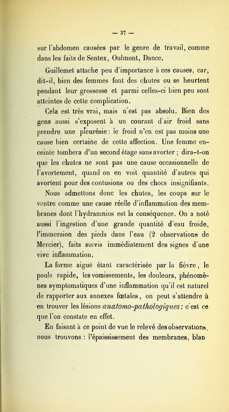 sur l'abdomen causées par le genre de travail, comme dans les faits de Sentex, Oulmont, Dance. Guillemet attache peu d'importance à ces causes, car, dit-il, bien des femmes font des chutes ou se heurtent pendant leur grossesse et parmi celles-ci bien peu sont atteintes de cette complication. Cela est très vrai, mais n'est pas absolu. Bien des gens aussi s'exposent à un courant d'air froid sans prendre une pleurésie : le froid n'en est pas moins une cause bien certaine de cette affection. Une femme en- ceinte tombera d'un second étage sans avorter ; dira-t-on que les chutes ne sont pas une cause occasionnelle de l'avortement, quand on en voit quantité d'autres qui avortent pour des contusions ou des chocs insignifiants. Nous admettons donc les chutes, les coups sur le ventre comme une cause réelle d'inflammation des mem- branes dont l'hydramnios est la conséquence. On a noté aussi l'ingestion d'une grande quantité d'eau froide, l'immersion des pieds dans l'eau (2 observations de Mercier), faits suivis immédiatement des signes d'une vive inflammation. La forme aiguë étant caractérisée par la fièvre, le pouls rapide, les vomissements, les douleurs, phénomè- nes symptomatiques d'une inflammation qu'il est naturel de rapporter aux annexes fœtales , on peut s'attendre à en trouver les lésions anatomo-pathologiques : c'est ce que l'on constate en effet. En faisant à ce point de vue le relevé des observations», nous trouvons : l'épaississement des membranes, blan