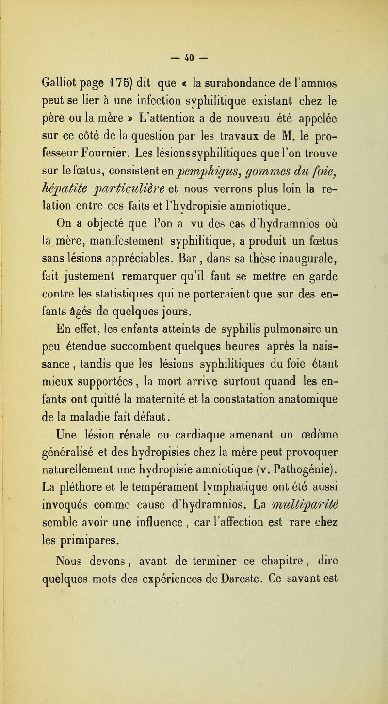 Galliot page 175) dit que « la surabondance de l'amnios peut se lier à une infection syphilitique existant chez le père ou la mère » L'attention a de nouveau été appelée sur ce côté de la question par les travaux de M. le pro- fesseur Fournier, Les lésions syphilitiques que l'on trouve sur le fœtus, consistent enpenipkigus, gommes du foie, hépatite particulière et nous verrons plus loin la re- lation entre ces faits et l'hydropisie amniotique. On a objecté que l'on a vu des cas d'hydramnios où la mère, manifestement syphilitique, a produit un fœtus sans lésions appréciables. Bar , dans sa thèse inaugurale, fait justement remarquer qu'il faut se mettre en garde contre les statistiques qui ne porteraient que sur des en- fants âgés de quelques jours. En effet, les enfants atteints de syphilis pulmonaire un peu étendue succombent quelques heures après la nais- sance , tandis que les lésions syphilitiques du foie étant mieux supportées, la mort arrive surtout quand les en- fants ont quitté la maternité et la constatation anatomique de la maladie fait défaut. Une lésion rénale ou cardiaque amenant un œdème généralisé et des hydropisies chez la mère peut provoquer naturellement une hydropisie amniotique (v. Pathogénie). La pléthore et le tempérament lymphatique ont été aussi invoqués comme cause d'hydramnios. La multiparité semble avoir une influence , car l'affection est rare chez les primipares. Nous devons, avant de terminer ce chapitre, dire quelques mots des expériences de Dareste. Ce savant est