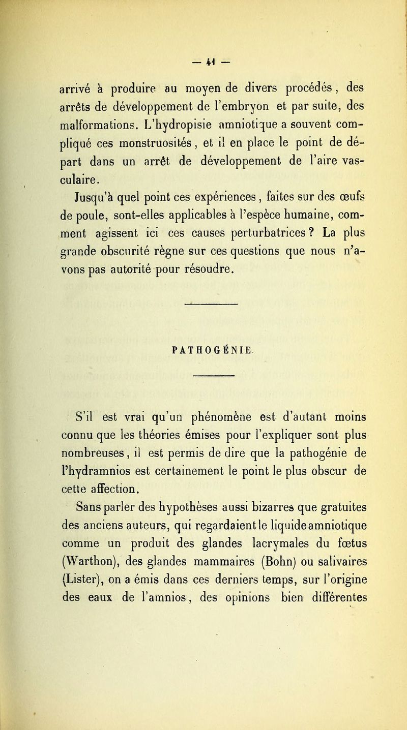 - 44 - arrivé à produire au moyen de divers procédés , des arrêts de développement de l'embryon et par suite, des malformations. L'hydropisie amniotique a souvent com- pliqué ces monstruosités, et il en place le point de dé- part dans un arrêt de développement de l'aire vas- culaire. Jusqu'à quel point ces expériences , faites sur des œufs de poule, sont-elles applicables à l'espèce humaine, com- ment agissent ici ces causes perturbatrices ? La plus grande obscurité règne sur ces questions que nous n'a- vons pas autorité pour résoudre. PATHOGÉNIE S'il est vrai qu'un phénomène est d'autant moins connu que les théories émises pour l'expliquer sont plus nombreuses, il est permis de dire que la pathogénie de l'hydramnios est certainement le point le plus obscur de cette affection. Sans parler des hypothèses aussi bizarres que gratuites des anciens auteurs, qui regardaient le liquide amniotique comme un produit des glandes lacrymales du fœtus (Warthon), des glandes mammaires (Bohn) ou salivaires (Lister), on a émis dans ces derniers temps, sur l'origine des eaux de l'amnios, des opinions bien différentes