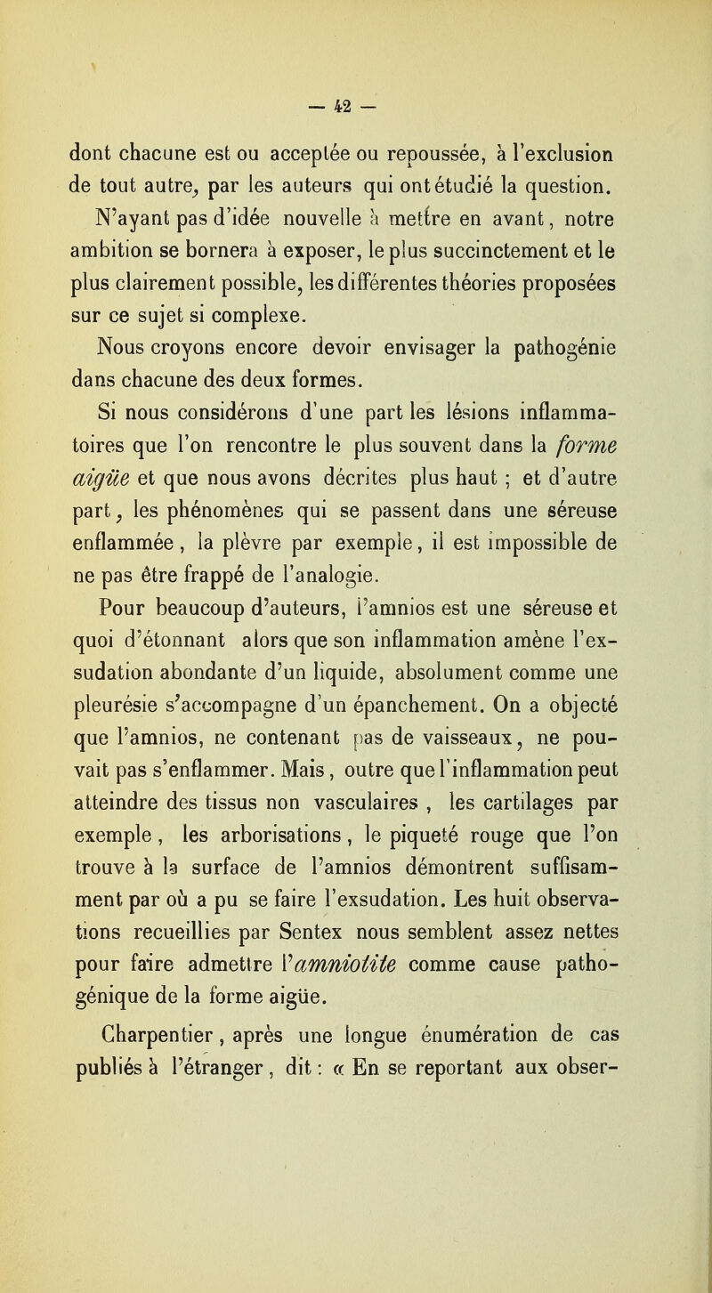 dont chacune est ou acceptée ou repoussée, a l'exclusion de tout autre,, par les auteurs qui ont étudié la question. N'ayant pas d'idée nouvelle à mettre en avant, notre ambition se bornera à exposer, le plus succinctement et le plus clairement possible, les différentes théories proposées sur ce sujet si complexe. Nous croyons encore devoir envisager la pathogénie dans chacune des deux formes. Si nous considérons d'une parties lésions inflamma- toires que l'on rencontre le plus souvent dans la forme aiguë et que nous avons décrites plus haut ; et d'autre part , les phénomènes qui se passent dans une séreuse enflammée, la plèvre par exemple, il est impossible de ne pas être frappé de l'analogie. Pour beaucoup d'auteurs, Pamnios est une séreuse et quoi d'étonnant alors que son inflammation amène l'ex- sudation abondante d'un liquide, absolument comme une pleurésie s'accompagne d'un épanchement. On a objecté que Pamnios, ne contenant pas de vaisseaux, ne pou- vait pas s'enflammer. Mais, outre que l'inflammation peut atteindre des tissus non vasculaires , les cartilages par exemple, les arborisations, le piqueté rouge que l'on trouve à la surface de Pamnios démontrent suffisam- ment par où a pu se faire l'exsudation. Les huit observa- tions recueillies par Sentex nous semblent assez nettes pour faire admettre Vamnioiite comme cause patho- génique de la forme aiguë. Charpentier, après une longue énumération de cas publiés à l'étranger , dit : « En se reportant aux obser-