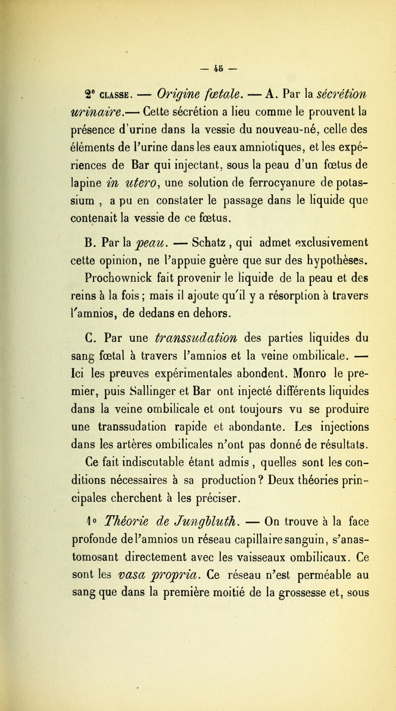 — 4ô — 2e classe. — Origine fœtale. — A. Par la sécrétion urinaire.— Cette sécrétion a lieu comme le prouvent la présence d'urine dans la vessie du nouveau-né, celle des éléments de l'urine dans les eaux amniotiques, et les expé- riences de Bar qui injectant, sous la peau d'un fœtus de lapine in utero, une solution de ferrocyanure de potas- sium , a pu en constater le passage dans le liquide que contenait la vessie de ce fœtus. B. Par la peau. — Schatz , qui admet exclusivement cette opinion, ne l'appuie guère que sur des hypothèses. Prochownick fait provenir le liquide de la peau et des reins a la fois ; mais il ajoute qu'il y a résorption à travers l'amnios, de dedans en dehors. G. Par une transsudation des parties liquides du sang fœtal à travers l'amnios et la veine ombilicale. — Ici les preuves expérimentales abondent. Monro le pre- mier, puis Sallinger et Bar ont injecté différents liquides dans la veine ombilicale et ont toujours vu se produire une transsudation rapide et abondante. Les injections dans les artères ombilicales n'ont pas donné de résultats. Ce fait indiscutable étant admis , quelles sont les con- ditions nécessaires à sa production? Deux théories prin- cipales cherchent à les préciser. 4° Théorie de Jungbluth. — On trouve à la face profonde de l'amnios un réseau capillaire sanguin, s'anas- tomosant directement avec les vaisseaux ombilicaux. Ce sont les vasa propria. Ce réseau n'est perméable au sang que dans la première moitié de la grossesse et, sous