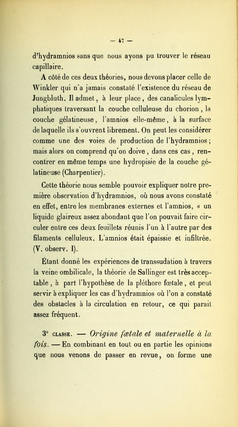 d'hydramnios sans que nous ayons pu trouver le réseau capillaire. A côté de ces deux théories, nous devons placer celle de Winkler qui n'a jamais constaté l'existence du réseau de Jungbluth. Il admet, à leur place , des canalicules lym- phatiques traversant la couche celluleuse du chorion , la couche gélatineuse, l'amnios elle-même, a la surface de laquelle ils s'ouvrent librement. On peut les considérer comme une des voies de production de l'hydramnios ; mais alors on comprend qu'on doive , dans ces cas , ren- contrer en même temps une hydropisie de la couche gé- latineuse (Charpentier). Cette théorie nous semble pouvoir expliquer notre pre- mière observation d'hydramnios, où nous avons constaté en effet, entre les membranes externes et l'amnios, « un liquide glaireux assez abondant que l'on pouvait faire cir- culer entre ces deux feuillets réunis l'un à l'autre par des filaments celluleux. L'amnios était épaissie et infiltrée. (V. observ. I). Étant donné les expériences de transsudation à travers la veine ombilicale, la théorie de Sallinger est très accep- table , à part l'hypothèse de la pléthore fœtale, et peut servir a expliquer les cas d'hydramnios où l'on a constaté des obstacles à la circulation en retour, ce qui parait assez fréquent. 3e classe. — Origine fœtale et maternelle à la fois. — En combinant en tout ou en partie les opinions que nous venons de passer en revue, on forme une