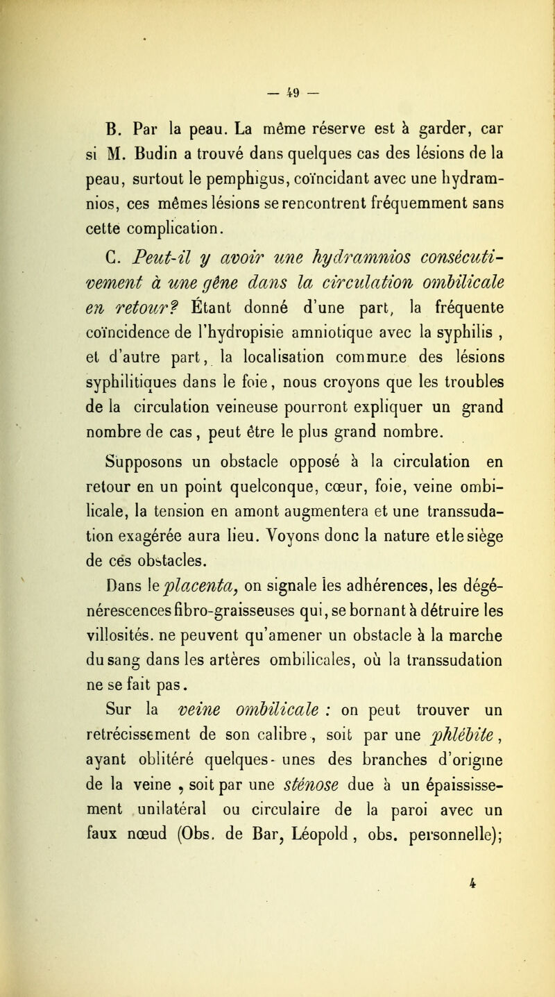 B. Par la peau. La même réserve est a garder, car si M. Budin a trouvé dans quelques cas des lésions de la peau, surtout le pemphigus, coïncidant avec une hydram- nios, ces mêmes lésions se rencontrent fréquemment sans cette complication. G. Peut-il y avoir une hydramnios consécuti- vement à une gêne dans la circulation ombilicale en retour? Etant donné d'une part, la fréquente coïncidence de l'hydropisie amniotique avec la syphilis , et d'autre part, la localisation commune des lésions syphilitiques dans le foie, nous croyons que les troubles de la circulation veineuse pourront expliquer un grand nombre de cas, peut être le plus grand nombre. Supposons un obstacle opposé à la circulation en retour en un point quelconque, cœur, foie, veine ombi- licale, la tension en amont augmentera et une transsuda- tion exagérée aura lieu. Voyons donc la nature etlesiège de ces obstacles. Dans le placenta, on signale les adhérences, les dégé- nérescences flbro-graisseuses qui, se bornant à détruire les villosités. ne peuvent qu'amener un obstacle a la marche du sang dans les artères ombilicales, où la transsudation ne se fait pas. Sur la veine ombilicale : on peut trouver un rétrécissement de son calibre, soit par une phlébite, ayant oblitéré quelques- unes des branches d'origine de la veine , soit par une sténose due à un épaississe- ment unilatéral ou circulaire de la paroi avec un faux nœud (Obs. de Bar, Léopold, obs. personnelle); 4