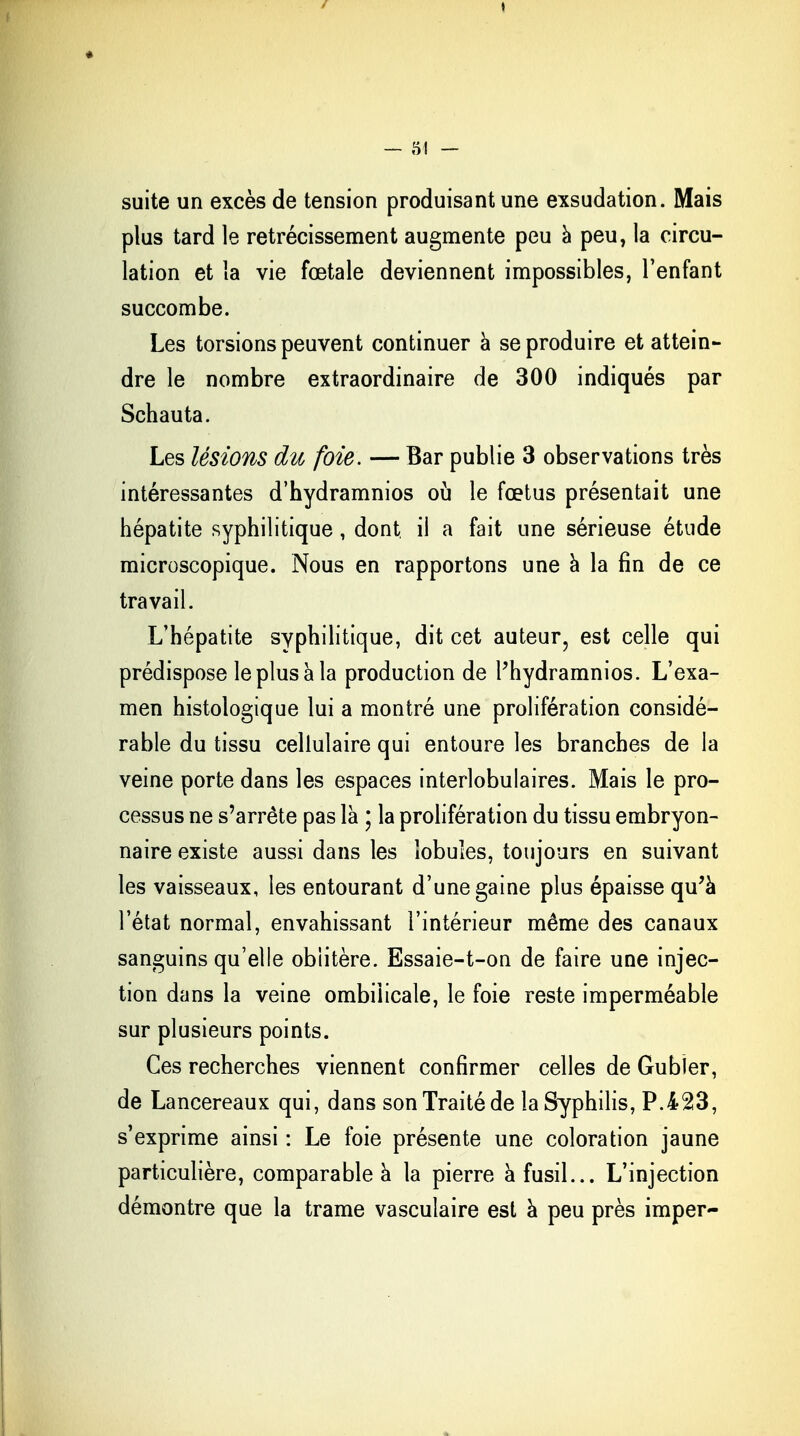 I — 54 — suite un excès de tension produisant une exsudation. Mais plus tard le rétrécissement augmente peu a peu, la circu- lation et la vie fœtale deviennent impossibles, l'enfant succombe. Les torsions peuvent continuer à se produire et attein- dre le nombre extraordinaire de 300 indiqués par Schauta. Les lésions du foie. — Bar publie 3 observations très intéressantes d'hydramnios où le fœtus présentait une hépatite syphilitique, dont il a fait une sérieuse étude microscopique. Nous en rapportons une à la fin de ce travail. L'hépatite syphilitique, dit cet auteur, est celle qui prédispose le plus à la production de l'hydramnios. L'exa- men histologique lui a montré une prolifération considé- rable du tissu cellulaire qui entoure les branches de la veine porte dans les espaces interlobulaires. Mais le pro- cessus ne s'arrête pas là ; la prolifération du tissu embryon- naire existe aussi dans les lobules, toujours en suivant les vaisseaux, les entourant d'une gaine plus épaisse qu'à l'état normal, envahissant l'intérieur même des canaux sanguins qu'elle oblitère. Essaie-t-on de faire une injec- tion dans la veine ombilicale, le foie reste imperméable sur plusieurs points. Ces recherches viennent confirmer celles de Gubîer, de Lancereaux qui, dans son Traité de la Syphilis, P.423, s'exprime ainsi : Le foie présente une coloration jaune particulière, comparable à la pierre à fusil... L'injection démontre que la trame vasculaire est à peu près imper-