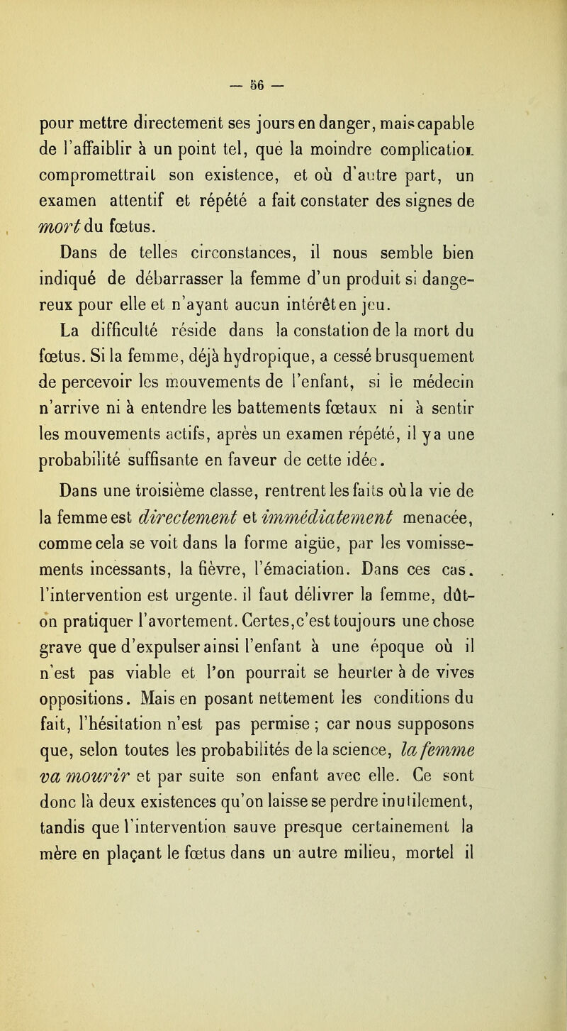 pour mettre directement ses jours en danger, maiscapable de l'affaiblir a un point tel, que la moindre complication compromettrait son existence, et où d'autre part, un examen attentif et répété a fait constater des signes de mort du fœtus. Dans de telles circonstances, il nous semble bien indiqué de débarrasser la femme d'un produit si dange- reux pour elle et n'ayant aucun intérêt en jeu. La difficulté réside dans la constation de la mort du fœtus. Si la femme, déjà hydropique, a cessé brusquement de percevoir les mouvements de l'enfant, si Je médecin n'arrive ni à entendre les battements fœtaux ni à sentir les mouvements actifs, après un examen répété, il ya une probabilité suffisante en faveur de cette idée. Dans une troisième classe, rentrent les faits où la vie de la femme est directement et immédiatement menacée, comme cela se voit dans la forme aigiïe, par les vomisse- ments incessants, la fièvre, l'émaciation. Dans ces cas. l'intervention est urgente, il faut délivrer la femme, dût- on pratiquer l'avortement. Certes,c'est toujours une chose grave que d'expulser ainsi l'enfant à une époque où il n'est pas viable et l'on pourrait se heurter à de vives oppositions. Mais en posant nettement les conditions du fait, l'hésitation n'est pas permise ; car nous supposons que, selon toutes les probabilités de la science, la femme va mourir et par suite son enfant avec elle. Ce sont donc là deux existences qu'on laisse se perdre inutilement, tandis que l'intervention sauve presque certainement la mère en plaçant le fœtus dans un autre milieu, mortel il