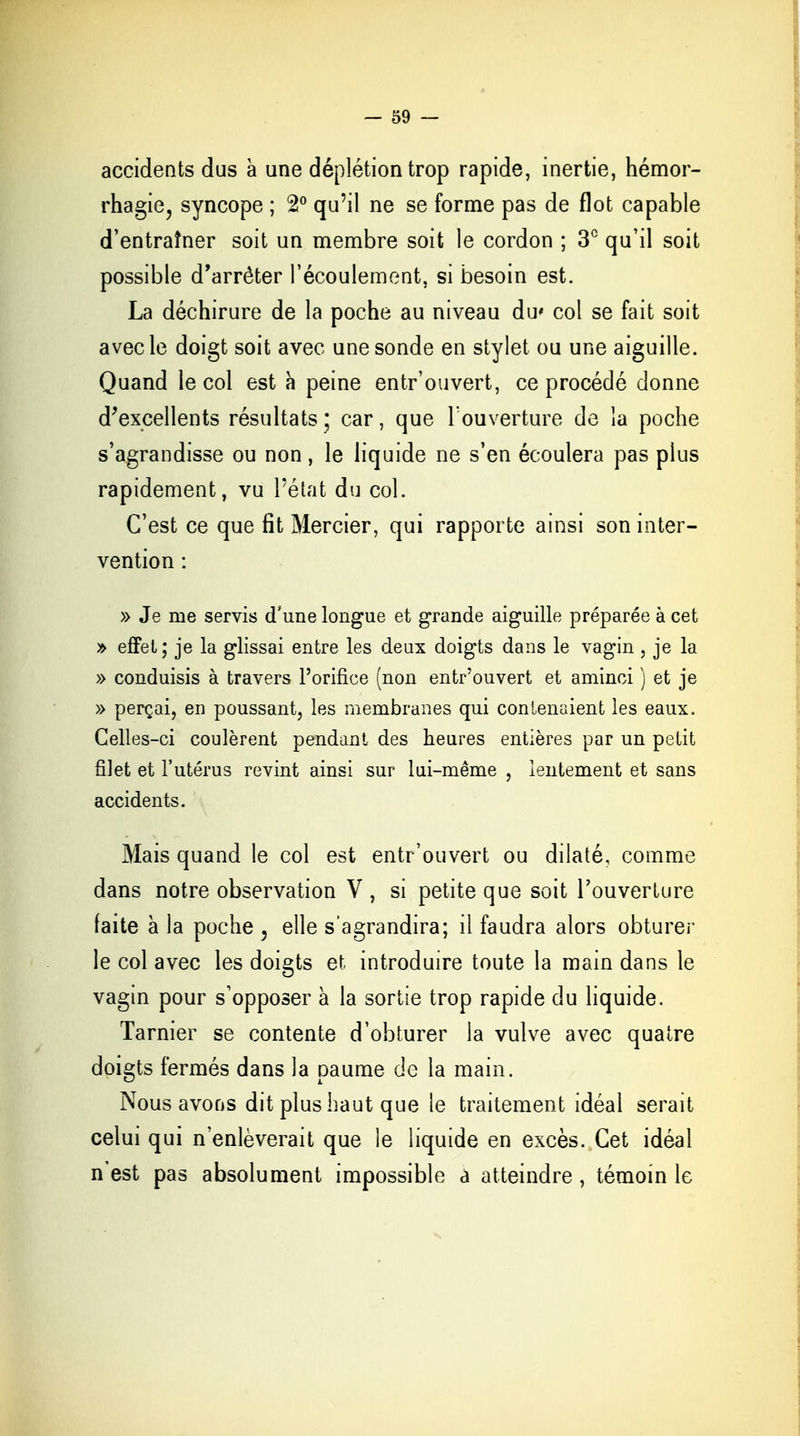 accidents dus à une déplétion trop rapide, inertie, hémor- rhagie, syncope ; 2° qu'il ne se forme pas de flot capable d'entraîner soit un membre soit le cordon ; 3° qu'il soit possible d'arrêter l'écoulement, si besoin est. La déchirure de la poche au niveau du* col se fait soit avec le doigt soit avec une sonde en stylet ou une aiguille. Quand le col est à peine entr'ouvert, ce procédé donne d'excellents résultats ; car, que l'ouverture de la poche s'agrandisse ou non, le liquide ne s'en écoulera pas plus rapidement, vu l'état du col. C'est ce que fit Mercier, qui rapporte ainsi son inter- vention : » Je me servis d'une longue et grande aiguille préparée à cet » effet; je la glissai entre les deux doigts dans le vagin , je la » conduisis à travers l'orifice (non entr'ouvert et aminci ) et je » perçai, en poussant, les membranes qui contenaient les eaux. Celles-ci coulèrent pendant des heures entières par un petit filet et l'utérus revint ainsi sur lui-même , lentement et sans accidents. Mais quand le col est entr'ouvert ou dilaté, comme dans notre observation V , si petite que soit l'ouverture faite à la poche , elle s'agrandira; il faudra alors obturer le col avec les doigts et introduire toute la main dans le vagin pour s'opposer à la sortie trop rapide du liquide. Tarnier se contente d'obturer la vulve avec quatre doigts fermés dans la paume de la main. Nous avons dit plus haut que le traitement idéal serait celui qui n'enlèverait que le liquide en excès. Cet idéal n est pas absolument impossible a atteindre, témoin le
