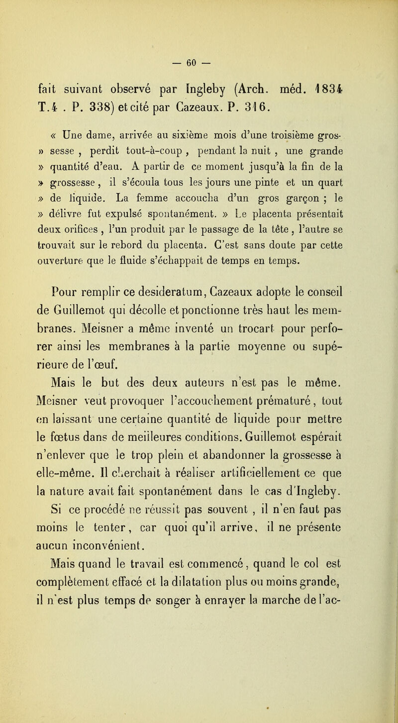 fait suivant observé par ïngleby (Arch. méd. 1834 T.4 . P. 338)etcitépar Cazeaux. P. 316. « Une dame, arrivée au sixième mois d'une troisième gros- » sesse , perdit tout-à-coup , pendant la nuit , une grande » quantité d'eau. A partir de ce moment jusqu'à la fin de la » grossesse , il s'écoula tous les jours une pinte et un quart » de liquide. La femme accoucha d'un gros garçon ; le » délivre fut expulsé spontanément. » Le placenta présentait deux orifices , l'un produit par le passage de la tête, l'autre se trouvait sur le rebord du placenta. C'est sans doute par cette ouverture que le fluide s'échappait de temps en temps. Pour remplir ce desideratum, Cazeaux adopte le conseil de Guillemot qui décolle et ponctionne très haut les mem- branes. Meisner a même inventé un trocart pour perfo- rer ainsi les membranes à la partie moyenne ou supé- rieure de l'œuf. Mais le but des deux auteurs n'est pas le même. Meisner veut provoquer l'accouchement prématuré, tout en laissant une certaine quantité de liquide pour mettre le fœtus dans de meilleures conditions. Guillemot espérait n'enlever que le trop plein et abandonner la grossesse à elle-même. Il cherchait à réaliser artificiellement ce que la nature avait fait spontanément dans le cas d'Ingleby. Si ce procédé ne réussit pas souvent , il n'en faut pas moins le tenter, car quoi qu'il arrive, il ne présente aucun inconvénient. Mais quand le travail est commencé, quand le col est complètement effacé et la dilatation plus ou moins grande, il n'est plus temps de songer à enrayer la marche del'ac-
